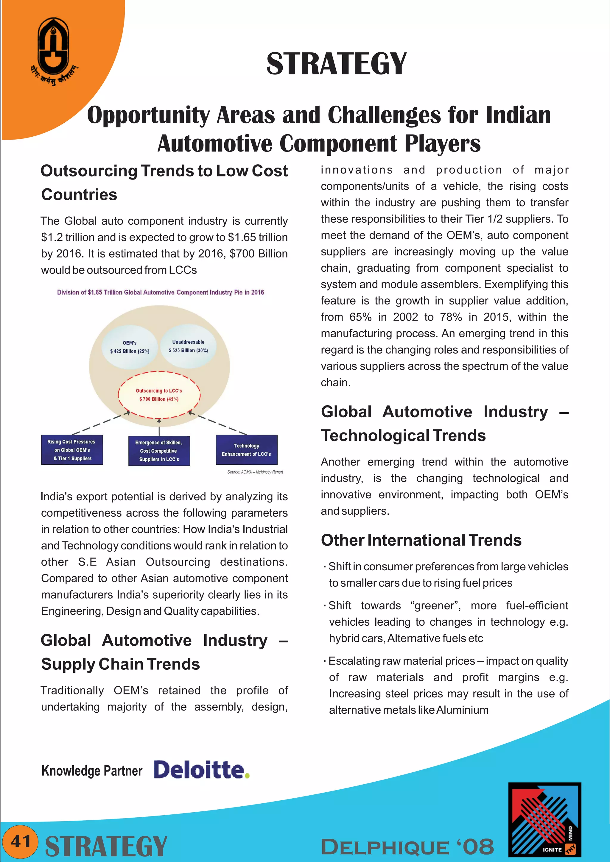 CMYK




                                                       STRATEGY
               Opportunity Areas and Challenges for Indian
                     Automotive Component Players
     Outsourcing Trends to Low Cost                            innovations and production of major
                                                               components/units of a vehicle, the rising costs
     Countries                                                 within the industry are pushing them to transfer
     The Global auto component industry is currently           these responsibilities to their Tier 1/2 suppliers. To
     $1.2 trillion and is expected to grow to $1.65 trillion   meet the demand of the OEM’s, auto component
     by 2016. It is estimated that by 2016, $700 Billion       suppliers are increasingly moving up the value
     would be outsourced from LCCs                             chain, graduating from component specialist to
                                                               system and module assemblers. Exemplifying this
                                                               feature is the growth in supplier value addition,
                                                               from 65% in 2002 to 78% in 2015, within the
                                                               manufacturing process. An emerging trend in this
                                                               regard is the changing roles and responsibilities of
                                                               various suppliers across the spectrum of the value
                                                               chain.

                                                               Global Automotive Industry –
                                                               Technological Trends
                                                               Another emerging trend within the automotive
                                                               industry, is the changing technological and
     India's export potential is derived by analyzing its      innovative environment, impacting both OEM’s
     competitiveness across the following parameters           and suppliers.
     in relation to other countries: How India's Industrial
     and Technology conditions would rank in relation to       Other International Trends
     other S.E Asian Outsourcing destinations.                 Shift in consumer preferences from large vehicles
                                                               å
     Compared to other Asian automotive component               to smaller cars due to rising fuel prices
     manufacturers India's superiority clearly lies in its
     Engineering, Design and Quality capabilities.             Shift towards
                                                               å                  “greener”, more fuel-efficient
                                                                vehicles leading to changes in technology e.g.
     Global Automotive Industry –                               hybrid cars, Alternative fuels etc

     Supply Chain Trends                                       Escalating raw material prices – impact on quality
                                                               å

                                                                of raw materials and profit margins e.g.
     Traditionally OEM’s retained the profile of                Increasing steel prices may result in the use of
     undertaking majority of the assembly, design,              alternative metals like Aluminium




     Knowledge Partner



41    STRATEGY                                                 Delphique ‘08
 