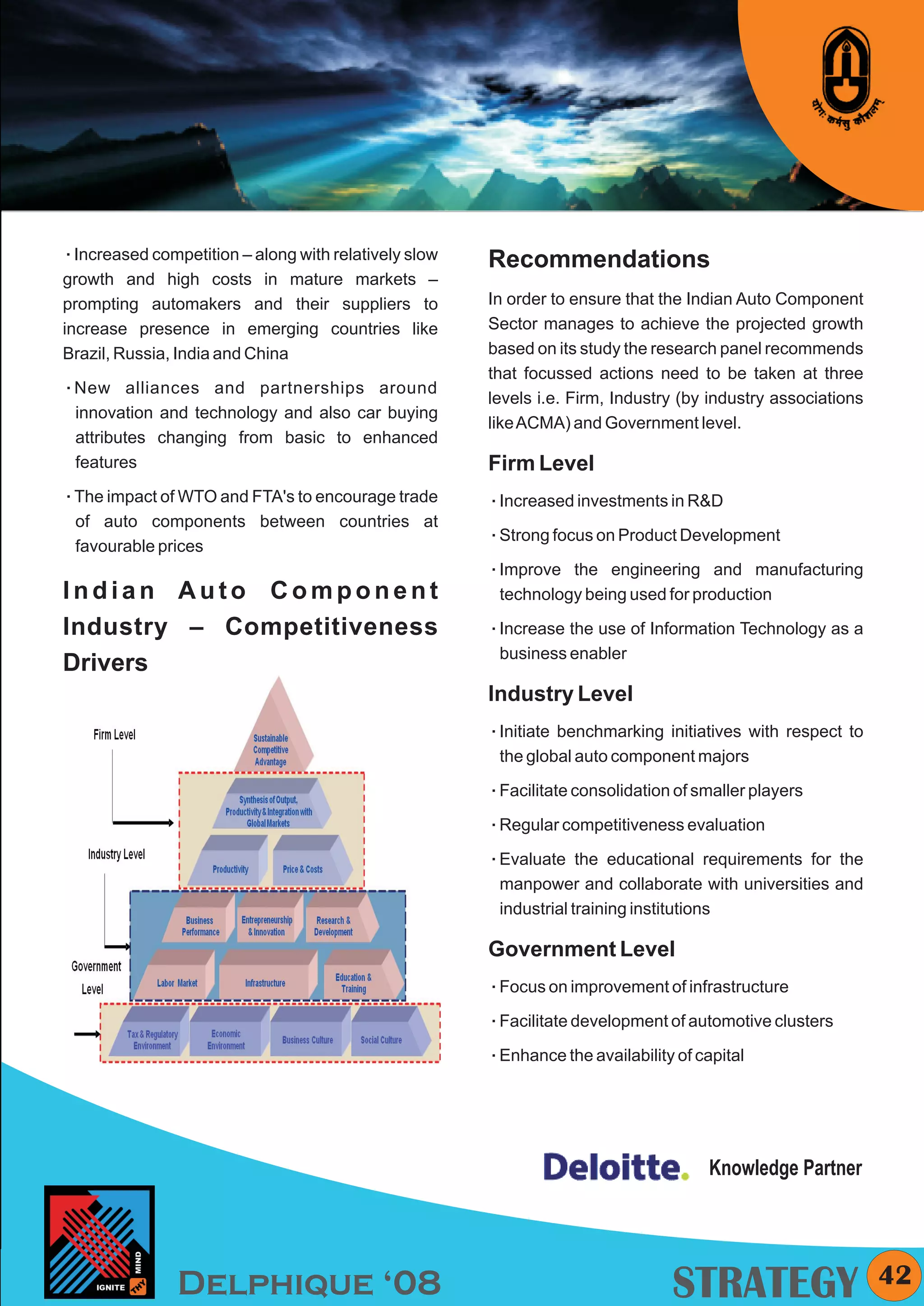 KYMC




Increased competition – along with relatively slow
å
                                                     Recommendations
growth and high costs in mature markets –
prompting automakers and their suppliers to          In order to ensure that the Indian Auto Component
increase presence in emerging countries like         Sector manages to achieve the projected growth
Brazil, Russia, India and China                      based on its study the research panel recommends
                                                     that focussed actions need to be taken at three
New alliances
å                  and partnerships around
                                                     levels i.e. Firm, Industry (by industry associations
 innovation and technology and also car buying
                                                     like ACMA) and Government level.
 attributes changing from basic to enhanced
 features                                            Firm Level
The impact of WTO and FTA's to encourage trade
å                                                    Increased investments in R&D
                                                     å
 of auto components between countries at
                                                     Strong focus on Product Development
                                                     å
 favourable prices
                                                     Improve
                                                     å         the engineering and manufacturing
Indian Auto Component                                 technology being used for production

Industry – Competitiveness                           Increase
                                                     å         the use of Information Technology as a
                                                      business enabler
Drivers
                                                     Industry Level
                                                     å benchmarking
                                                     Initiate               initiatives with respect to
                                                      the global auto component majors

                                                     å consolidation of smaller players
                                                     Facilitate

                                                     å competitiveness evaluation
                                                     Regular

                                                     Evaluate
                                                     å            the educational requirements for the
                                                      manpower and collaborate with universities and
                                                      industrial training institutions

                                                     Government Level
                                                     å improvement of infrastructure
                                                     Focus on

                                                     å development of automotive clusters
                                                     Facilitate

                                                     å the availability of capital
                                                     Enhance




                                                                                   Knowledge Partner




               Delphique ‘08                                                  STRATEGY                      42
 