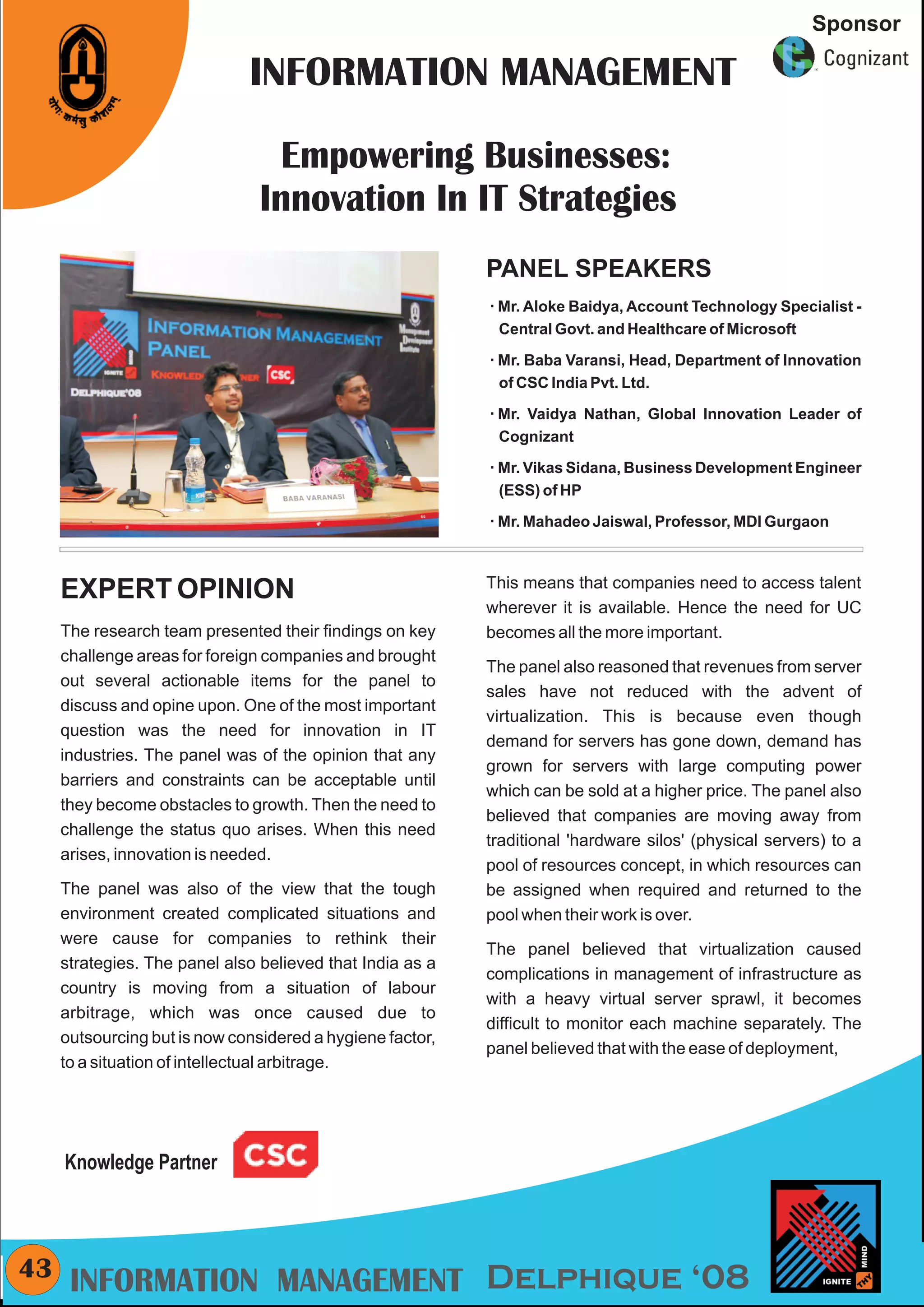 CMYK
                                                                                                        Sponsor

                              INFORMATION MANAGEMENT

                                  Empowering Businesses:
                                Innovation In IT Strategies
                                                           PANEL SPEAKERS
                                                           å Baidya, Account Technology Specialist -
                                                           Mr. Aloke
                                                            Central Govt. and Healthcare of Microsoft

                                                           Mr. Baba
                                                           å         Varansi, Head, Department of Innovation
                                                            of CSC India Pvt. Ltd.

                                                           Mr. Vaidya
                                                           å              Nathan, Global Innovation Leader of
                                                            Cognizant

                                                           å Sidana, Business Development Engineer
                                                           Mr. Vikas
                                                            (ESS) of HP

                                                           Mr. Mahadeo Jaiswal, Professor, MDI Gurgaon
                                                           å




                                                           This means that companies need to access talent
     EXPERT OPINION
                                                           wherever it is available. Hence the need for UC
     The research team presented their findings on key     becomes all the more important.
     challenge areas for foreign companies and brought
                                                           The panel also reasoned that revenues from server
     out several actionable items for the panel to
                                                           sales have not reduced with the advent of
     discuss and opine upon. One of the most important
                                                           virtualization. This is because even though
     question was the need for innovation in IT
                                                           demand for servers has gone down, demand has
     industries. The panel was of the opinion that any
                                                           grown for servers with large computing power
     barriers and constraints can be acceptable until
                                                           which can be sold at a higher price. The panel also
     they become obstacles to growth. Then the need to
                                                           believed that companies are moving away from
     challenge the status quo arises. When this need
                                                           traditional 'hardware silos' (physical servers) to a
     arises, innovation is needed.
                                                           pool of resources concept, in which resources can
     The panel was also of the view that the tough         be assigned when required and returned to the
     environment created complicated situations and        pool when their work is over.
     were cause for companies to rethink their
                                                           The panel believed that virtualization caused
     strategies. The panel also believed that India as a
                                                           complications in management of infrastructure as
     country is moving from a situation of labour
                                                           with a heavy virtual server sprawl, it becomes
     arbitrage, which was once caused due to
                                                           difficult to monitor each machine separately. The
     outsourcing but is now considered a hygiene factor,
                                                           panel believed that with the ease of deployment,
     to a situation of intellectual arbitrage.




     Knowledge Partner



43    INFORMATION MANAGEMENT Delphique ‘08
 