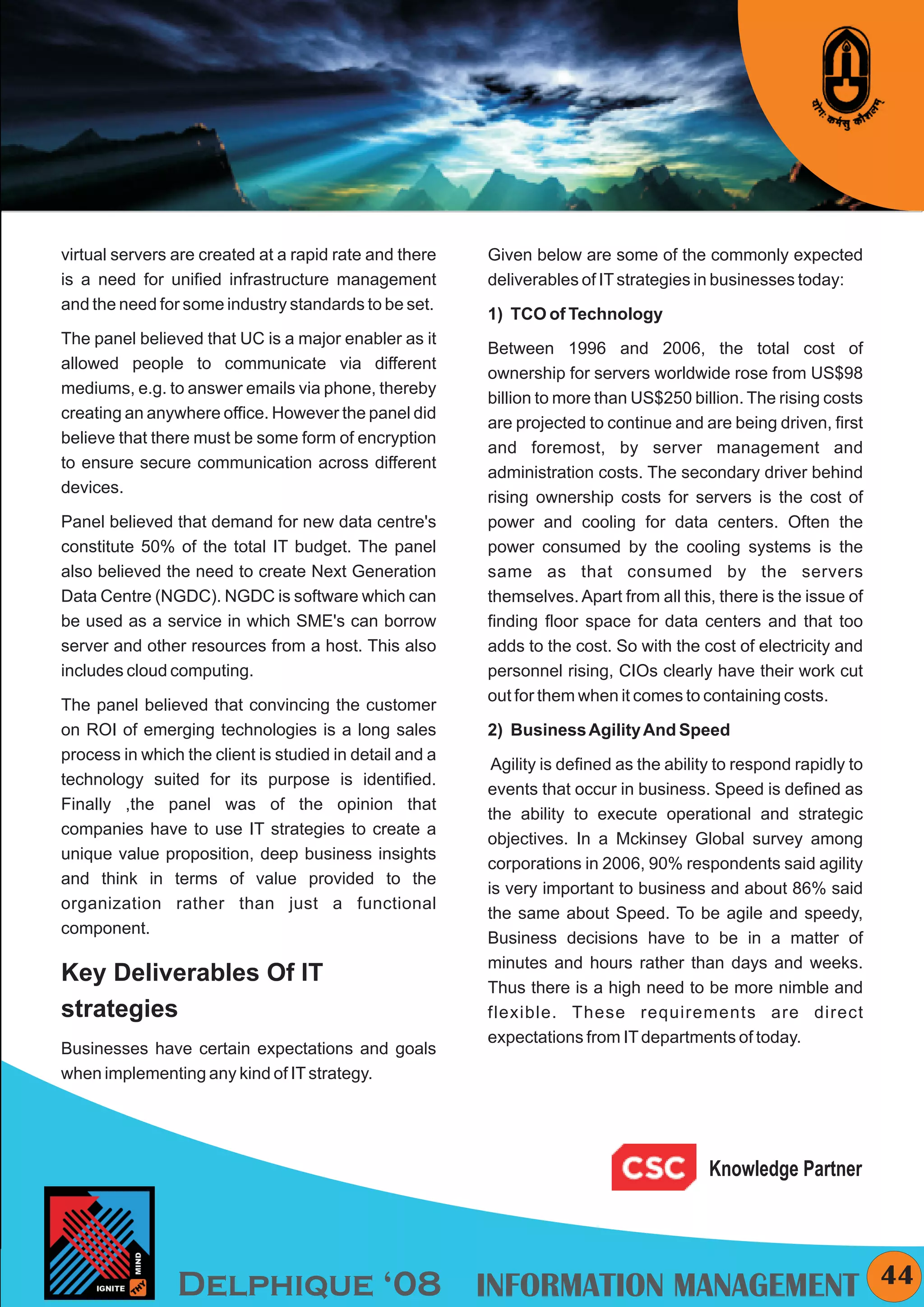 KYMC




virtual servers are created at a rapid rate and there    Given below are some of the commonly expected
is a need for unified infrastructure management          deliverables of IT strategies in businesses today:
and the need for some industry standards to be set.
                                                         1) TCO of Technology
The panel believed that UC is a major enabler as it
                                                         Between 1996 and 2006, the total cost of
allowed people to communicate via different
                                                         ownership for servers worldwide rose from US$98
mediums, e.g. to answer emails via phone, thereby
                                                         billion to more than US$250 billion. The rising costs
creating an anywhere office. However the panel did
                                                         are projected to continue and are being driven, first
believe that there must be some form of encryption
                                                         and foremost, by server management and
to ensure secure communication across different
                                                         administration costs. The secondary driver behind
devices.
                                                         rising ownership costs for servers is the cost of
Panel believed that demand for new data centre's         power and cooling for data centers. Often the
constitute 50% of the total IT budget. The panel         power consumed by the cooling systems is the
also believed the need to create Next Generation         same as that consumed by the servers
Data Centre (NGDC). NGDC is software which can           themselves. Apart from all this, there is the issue of
be used as a service in which SME's can borrow           finding floor space for data centers and that too
server and other resources from a host. This also        adds to the cost. So with the cost of electricity and
includes cloud computing.                                personnel rising, CIOs clearly have their work cut
                                                         out for them when it comes to containing costs.
The panel believed that convincing the customer
on ROI of emerging technologies is a long sales          2) Business Agility And Speed
process in which the client is studied in detail and a
                                                          Agility is defined as the ability to respond rapidly to
technology suited for its purpose is identified.
                                                         events that occur in business. Speed is defined as
Finally ,the panel was of the opinion that
                                                         the ability to execute operational and strategic
companies have to use IT strategies to create a
                                                         objectives. In a Mckinsey Global survey among
unique value proposition, deep business insights
                                                         corporations in 2006, 90% respondents said agility
and think in terms of value provided to the
                                                         is very important to business and about 86% said
organization rather than just a functional
                                                         the same about Speed. To be agile and speedy,
component.
                                                         Business decisions have to be in a matter of
                                                         minutes and hours rather than days and weeks.
Key Deliverables Of IT                                   Thus there is a high need to be more nimble and
strategies                                               flexible. These requirements are direct
                                                         expectations from IT departments of today.
Businesses have certain expectations and goals
when implementing any kind of IT strategy.




                                                                                          Knowledge Partner




                Delphique ‘08 INFORMATION MANAGEMENT                                                                  44
 