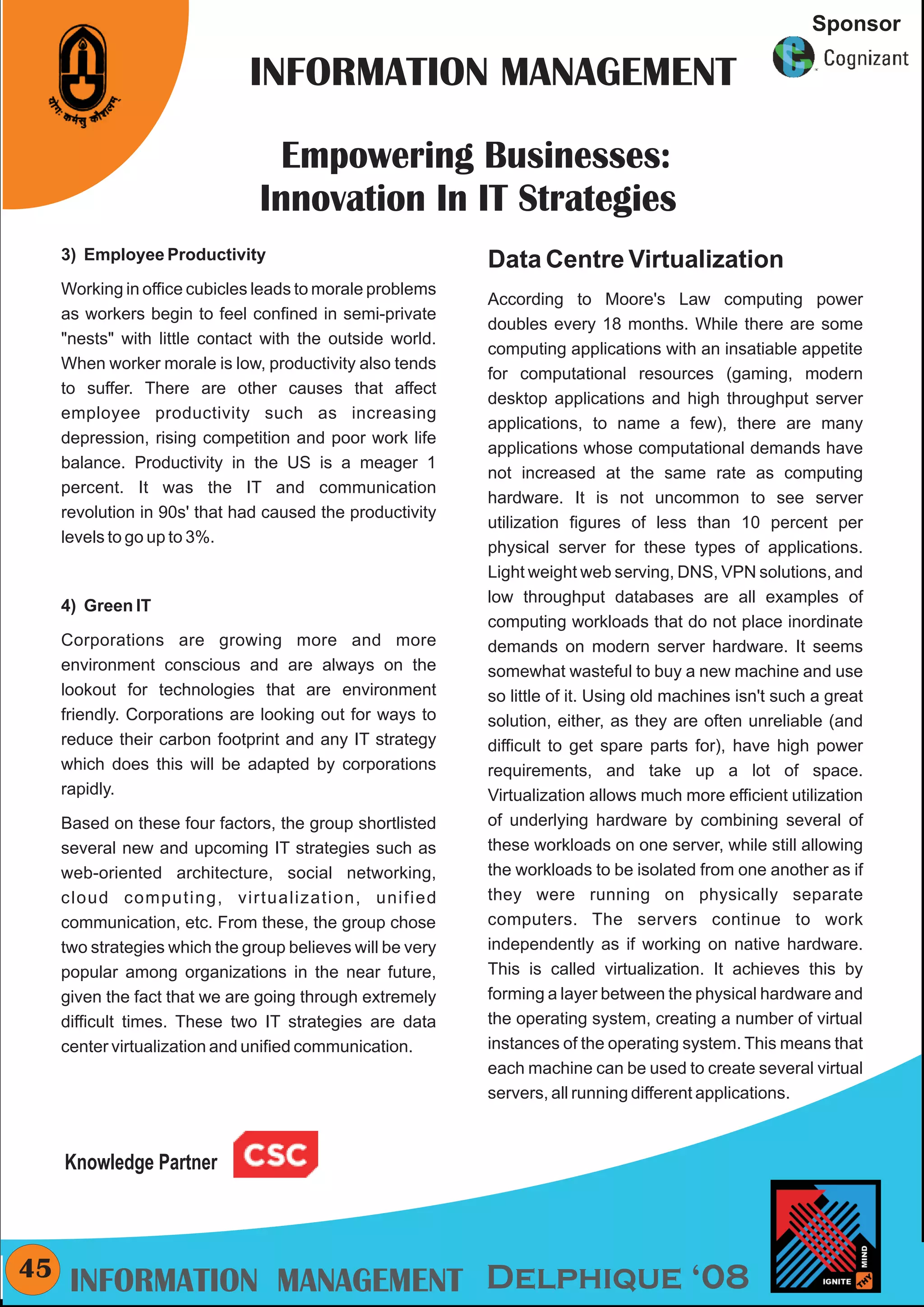CMYK
                                                                                                          Sponsor

                               INFORMATION MANAGEMENT

                                  Empowering Businesses:
                                Innovation In IT Strategies
     3) Employee Productivity                               Data Centre Virtualization
     Working in office cubicles leads to morale problems
                                                            According to Moore's Law computing power
     as workers begin to feel confined in semi-private
                                                            doubles every 18 months. While there are some
     "nests" with little contact with the outside world.
                                                            computing applications with an insatiable appetite
     When worker morale is low, productivity also tends
                                                            for computational resources (gaming, modern
     to suffer. There are other causes that affect
                                                            desktop applications and high throughput server
     employee productivity such as increasing
                                                            applications, to name a few), there are many
     depression, rising competition and poor work life
                                                            applications whose computational demands have
     balance. Productivity in the US is a meager 1
                                                            not increased at the same rate as computing
     percent. It was the IT and communication
                                                            hardware. It is not uncommon to see server
     revolution in 90s' that had caused the productivity
                                                            utilization figures of less than 10 percent per
     levels to go up to 3%.
                                                            physical server for these types of applications.
                                                            Light weight web serving, DNS, VPN solutions, and
                                                            low throughput databases are all examples of
     4) Green IT
                                                            computing workloads that do not place inordinate
     Corporations are growing more and more                 demands on modern server hardware. It seems
     environment conscious and are always on the            somewhat wasteful to buy a new machine and use
     lookout for technologies that are environment          so little of it. Using old machines isn't such a great
     friendly. Corporations are looking out for ways to     solution, either, as they are often unreliable (and
     reduce their carbon footprint and any IT strategy      difficult to get spare parts for), have high power
     which does this will be adapted by corporations        requirements, and take up a lot of space.
     rapidly.                                               Virtualization allows much more efficient utilization
     Based on these four factors, the group shortlisted     of underlying hardware by combining several of
     several new and upcoming IT strategies such as         these workloads on one server, while still allowing
     web-oriented architecture, social networking,          the workloads to be isolated from one another as if
     cloud computing, virtualization, unified               they were running on physically separate
     communication, etc. From these, the group chose        computers. The servers continue to work
     two strategies which the group believes will be very   independently as if working on native hardware.
     popular among organizations in the near future,        This is called virtualization. It achieves this by
     given the fact that we are going through extremely     forming a layer between the physical hardware and
     difficult times. These two IT strategies are data      the operating system, creating a number of virtual
     center virtualization and unified communication.       instances of the operating system. This means that
                                                            each machine can be used to create several virtual
                                                            servers, all running different applications.



     Knowledge Partner



45    INFORMATION MANAGEMENT Delphique ‘08
 