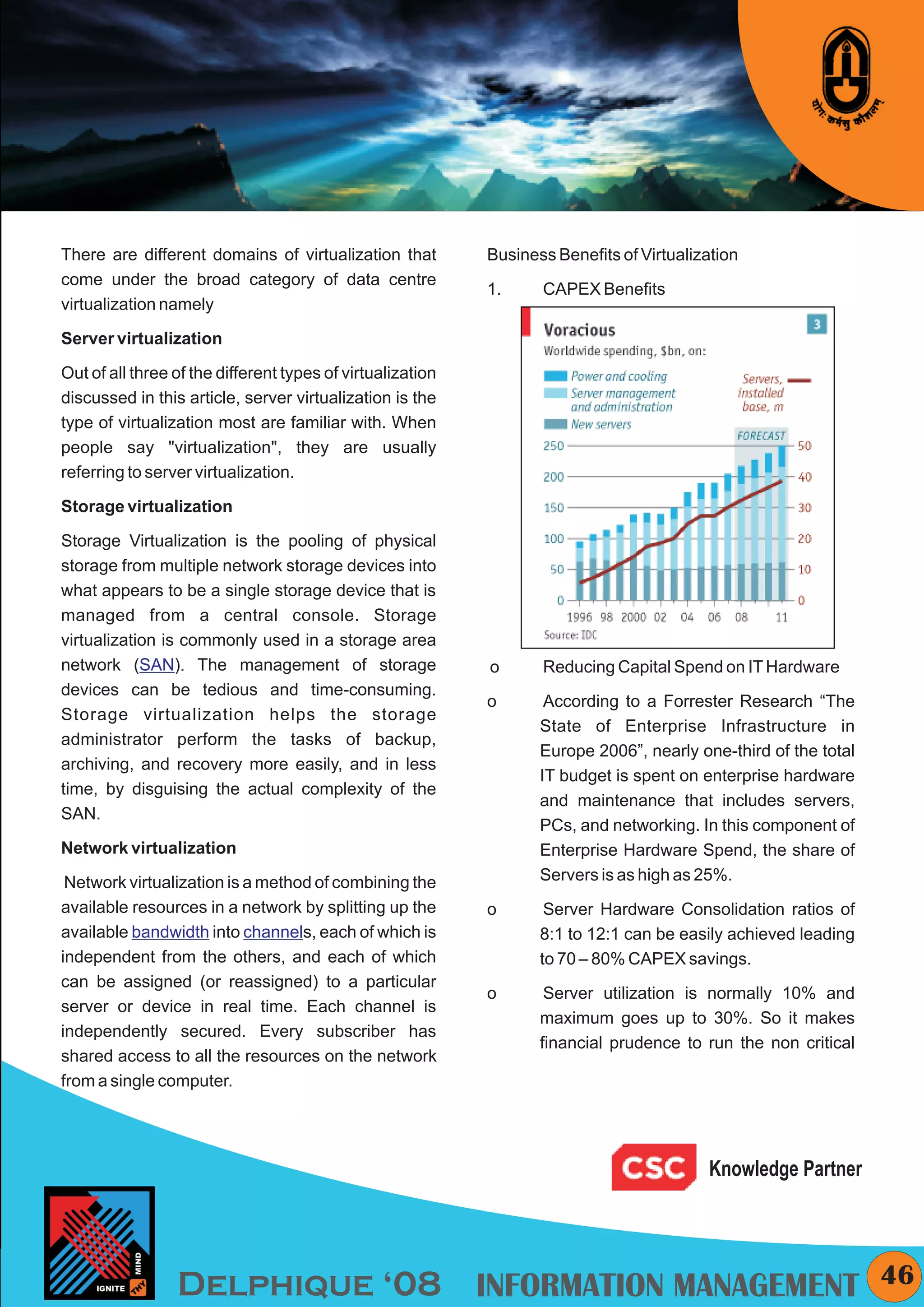 KYMC




There are different domains of virtualization that          Business Benefits of Virtualization
come under the broad category of data centre
                                                            1.     CAPEX Benefits
virtualization namely

Server virtualization

Out of all three of the different types of virtualization
discussed in this article, server virtualization is the
type of virtualization most are familiar with. When
people say "virtualization", they are usually
referring to server virtualization.

Storage virtualization

Storage Virtualization is the pooling of physical
storage from multiple network storage devices into
what appears to be a single storage device that is
managed from a central console. Storage
virtualization is commonly used in a storage area
network (SAN). The management of storage                    o      Reducing Capital Spend on IT Hardware
devices can be tedious and time-consuming.
                                                            o       According to a Forrester Research “The
Storage virtualization helps the storage
                                                                   State of Enterprise Infrastructure in
administrator perform the tasks of backup,
                                                                   Europe 2006”, nearly one-third of the total
archiving, and recovery more easily, and in less
                                                                   IT budget is spent on enterprise hardware
time, by disguising the actual complexity of the
                                                                   and maintenance that includes servers,
SAN.
                                                                   PCs, and networking. In this component of
Network virtualization                                             Enterprise Hardware Spend, the share of
 Network virtualization is a method of combining the               Servers is as high as 25%.
available resources in a network by splitting up the        o       Server Hardware Consolidation ratios of
available bandwidth into channels, each of which is                8:1 to 12:1 can be easily achieved leading
independent from the others, and each of which                     to 70 – 80% CAPEX savings.
can be assigned (or reassigned) to a particular
                                                            o       Server utilization is normally 10% and
server or device in real time. Each channel is
                                                                   maximum goes up to 30%. So it makes
independently secured. Every subscriber has
                                                                   financial prudence to run the non critical
shared access to all the resources on the network
from a single computer.




                                                                                          Knowledge Partner




                 Delphique ‘08 INFORMATION MANAGEMENT                                                               46
 