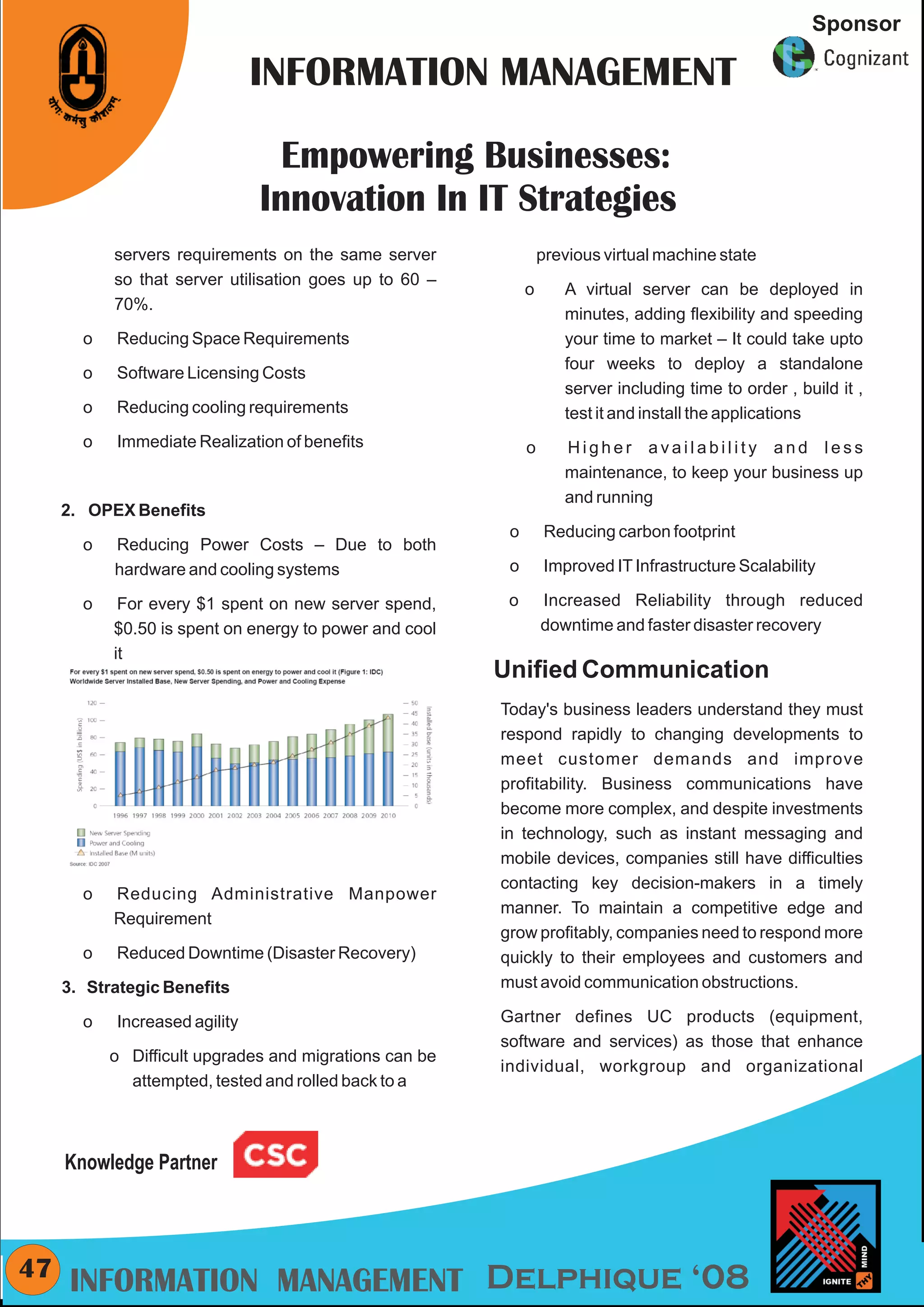 CMYK
                                                                                                        Sponsor

                                INFORMATION MANAGEMENT

                                  Empowering Businesses:
                                Innovation In IT Strategies
            servers requirements on the same server               previous virtual machine state
            so that server utilisation goes up to 60 –
                                                              o      A virtual server can be deployed in
            70%.
                                                                     minutes, adding flexibility and speeding
        o   Reducing Space Requirements                              your time to market – It could take upto
                                                                     four weeks to deploy a standalone
        o   Software Licensing Costs
                                                                     server including time to order , build it ,
        o   Reducing cooling requirements                            test it and install the applications
        o   Immediate Realization of benefits                 o      Higher availability and less
                                                                     maintenance, to keep your business up
                                                                     and running
     2. OPEX Benefits
                                                          o       Reducing carbon footprint
        o   Reducing Power Costs – Due to both
            hardware and cooling systems                  o       Improved IT Infrastructure Scalability

        o    For every $1 spent on new server spend,      o       Increased Reliability through reduced
            $0.50 is spent on energy to power and cool            downtime and faster disaster recovery
            it
                                                         Unified Communication
                                                         Today's business leaders understand they must
                                                         respond rapidly to changing developments to
                                                         meet customer demands and improve
                                                         profitability. Business communications have
                                                         become more complex, and despite investments
                                                         in technology, such as instant messaging and
                                                         mobile devices, companies still have difficulties
                                                         contacting key decision-makers in a timely
        o   Reducing Administrative Manpower
                                                         manner. To maintain a competitive edge and
            Requirement
                                                         grow profitably, companies need to respond more
        o   Reduced Downtime (Disaster Recovery)         quickly to their employees and customers and
     3. Strategic Benefits                               must avoid communication obstructions.

        o   Increased agility                            Gartner defines UC products (equipment,
                                                         software and services) as those that enhance
            o Difficult upgrades and migrations can be
                                                         individual, workgroup and organizational
              attempted, tested and rolled back to a



     Knowledge Partner



47    INFORMATION MANAGEMENT Delphique ‘08
 