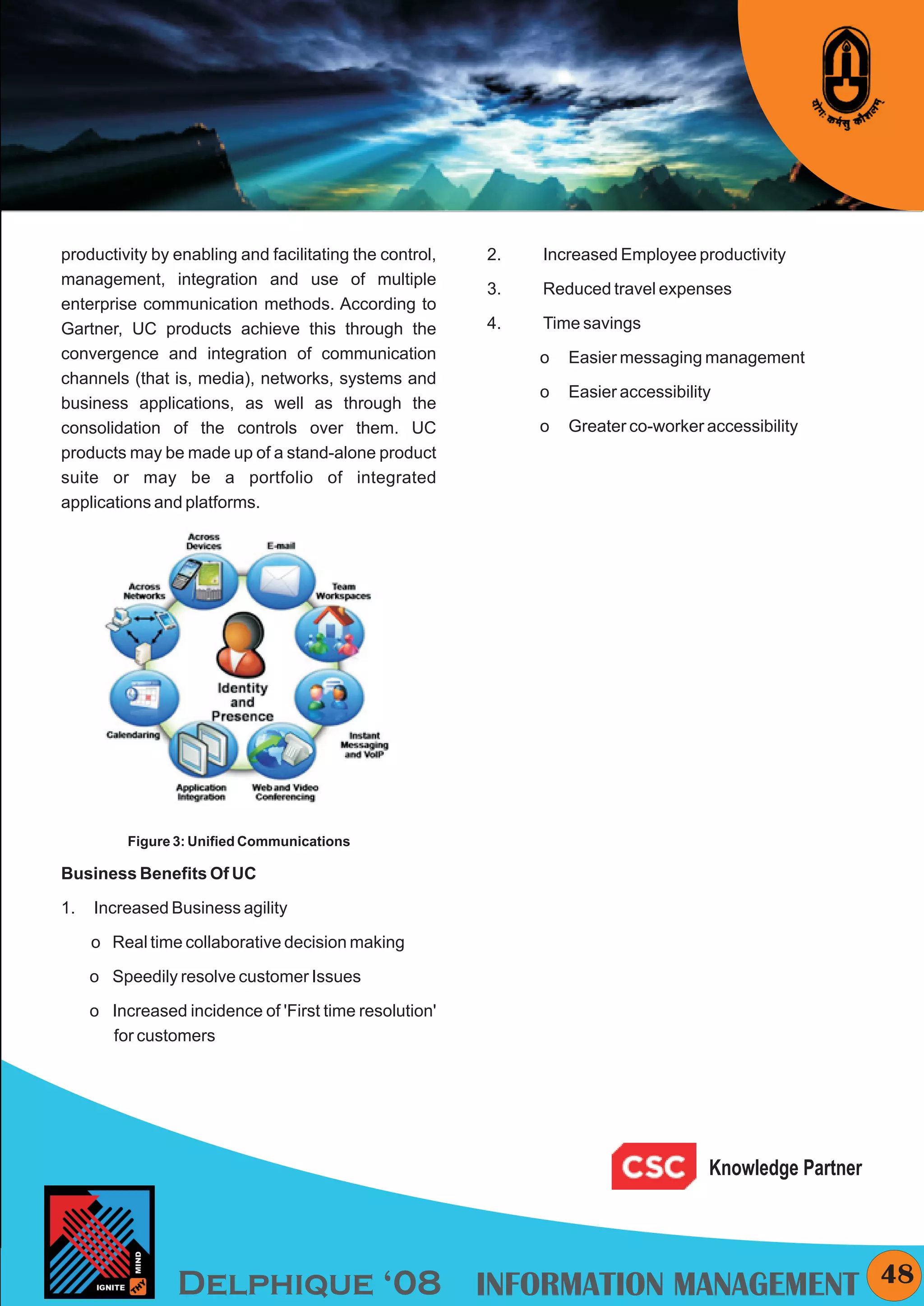 KYMC




productivity by enabling and facilitating the control,   2.   Increased Employee productivity
management, integration and use of multiple
                                                         3.   Reduced travel expenses
enterprise communication methods. According to
Gartner, UC products achieve this through the            4.   Time savings
convergence and integration of communication                  o   Easier messaging management
channels (that is, media), networks, systems and
                                                              o   Easier accessibility
business applications, as well as through the
consolidation of the controls over them. UC                   o   Greater co-worker accessibility
products may be made up of a stand-alone product
suite or may be a portfolio of integrated
applications and platforms.




          Figure 3: Unified Communications

Business Benefits Of UC

1.   Increased Business agility

     o Real time collaborative decision making

     o Speedily resolve customer Issues

     o Increased incidence of 'First time resolution'
       for customers




                                                                                     Knowledge Partner




                 Delphique ‘08 INFORMATION MANAGEMENT                                                      48
 
