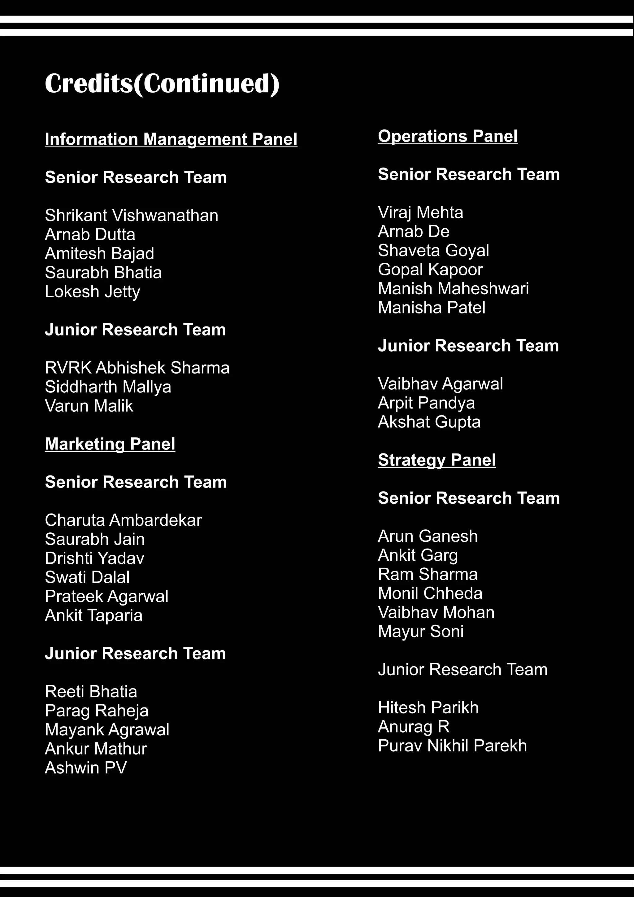 Credits(Continued)
Information Management Panel   Operations Panel

Senior Research Team           Senior Research Team

Shrikant Vishwanathan          Viraj Mehta
Arnab Dutta                    Arnab De
Amitesh Bajad                  Shaveta Goyal
Saurabh Bhatia                 Gopal Kapoor
Lokesh Jetty                   Manish Maheshwari
                               Manisha Patel
Junior Research Team
                               Junior Research Team
RVRK Abhishek Sharma
Siddharth Mallya               Vaibhav Agarwal
Varun Malik                    Arpit Pandya
                               Akshat Gupta
Marketing Panel
                               Strategy Panel
Senior Research Team
                               Senior Research Team
Charuta Ambardekar
Saurabh Jain                   Arun Ganesh
Drishti Yadav                  Ankit Garg
Swati Dalal                    Ram Sharma
Prateek Agarwal                Monil Chheda
Ankit Taparia                  Vaibhav Mohan
                               Mayur Soni
Junior Research Team
                               Junior Research Team
Reeti Bhatia
Parag Raheja                   Hitesh Parikh
Mayank Agrawal                 Anurag R
Ankur Mathur                   Purav Nikhil Parekh
Ashwin PV
 