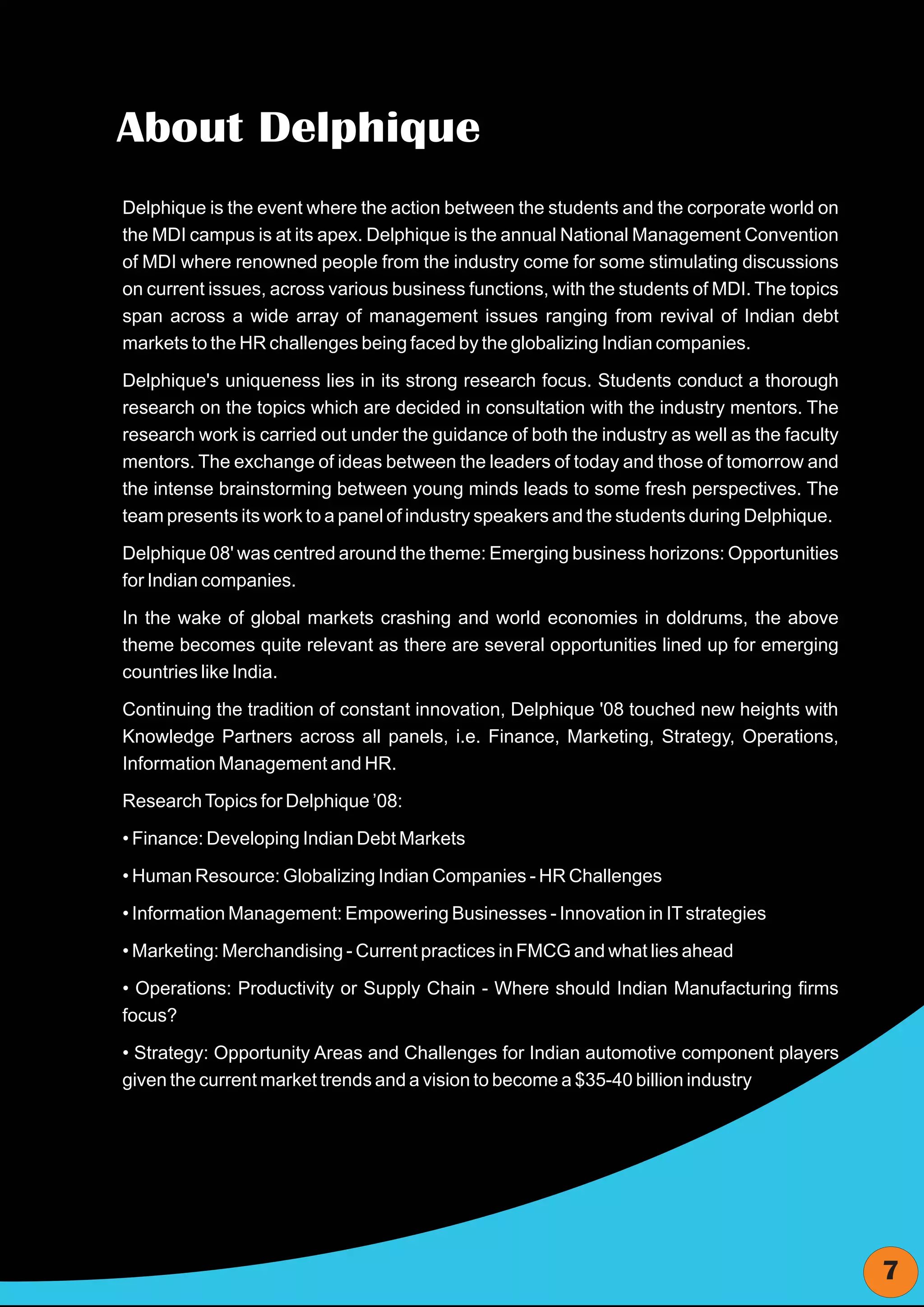 About Delphique
Delphique is the event where the action between the students and the corporate world on
the MDI campus is at its apex. Delphique is the annual National Management Convention
of MDI where renowned people from the industry come for some stimulating discussions
on current issues, across various business functions, with the students of MDI. The topics
span across a wide array of management issues ranging from revival of Indian debt
markets to the HR challenges being faced by the globalizing Indian companies.

Delphique's uniqueness lies in its strong research focus. Students conduct a thorough
research on the topics which are decided in consultation with the industry mentors. The
research work is carried out under the guidance of both the industry as well as the faculty
mentors. The exchange of ideas between the leaders of today and those of tomorrow and
the intense brainstorming between young minds leads to some fresh perspectives. The
team presents its work to a panel of industry speakers and the students during Delphique.

Delphique 08' was centred around the theme: Emerging business horizons: Opportunities
for Indian companies.

In the wake of global markets crashing and world economies in doldrums, the above
theme becomes quite relevant as there are several opportunities lined up for emerging
countries like India.

Continuing the tradition of constant innovation, Delphique '08 touched new heights with
Knowledge Partners across all panels, i.e. Finance, Marketing, Strategy, Operations,
Information Management and HR.

Research Topics for Delphique ’08:

• Finance: Developing Indian Debt Markets

• Human Resource: Globalizing Indian Companies - HR Challenges

• Information Management: Empowering Businesses - Innovation in IT strategies

• Marketing: Merchandising - Current practices in FMCG and what lies ahead

• Operations: Productivity or Supply Chain - Where should Indian Manufacturing firms
focus?

• Strategy: Opportunity Areas and Challenges for Indian automotive component players
given the current market trends and a vision to become a $35-40 billion industry




                                                                                              7
 