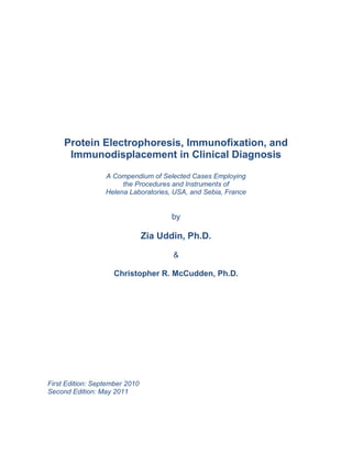 Protein Electrophoresis, Immunofixation, and
Immunodisplacement in Clinical Diagnosis
A Compendium of Selected Cases Employing
the Procedures and Instruments of
Helena Laboratories, USA, and Sebia, France
by
Zia Uddin, Ph.D.
&
Christopher R. McCudden, Ph.D.
First Edition: September 2010
Second Edition: May 2011
 
