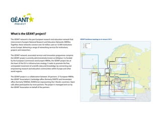 GÉANT backbone topology as at January 2014.
What is the GÉANT project?
The GÉANT network is the pan-European research and education network that
interconnects Europe’s National Research and Education Networks (NRENs).
Together, these networks connect over 50 million users at 10 000 institutions
across Europe, delivering a range of networking services for institutions,
projects and researchers.
The GÉANT network, associated services and innovation programme comprise
the GÉANT project (currently administratively known as GN3plus). Co-funded
by the European Commission and Europe’s NRENs, the GÉANT project lies at
the heart of the EU’s e-Infrastructure strategy. It seeks to promote the free,
unimpeded movement of scientific data and knowledge, by connecting and
empowering research and education communities within Europe and other
world regions.
The GÉANT project is a collaboration between 39 partners: 37 European NRENs,
the GÉANT Association’s Cambridge office (formerly DANTE) and Amsterdam
office (formerly TERENA), NORDUnet (representing the 5 Nordic countries). Open
calls allow participation by more partners. The project is managed and run by
the GÉANT Association on behalf of the partners.
 