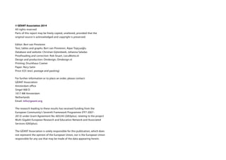 © GÉANT Association 2014
All rights reserved
Parts of this report may be freely copied, unaltered, provided that the
original source is acknowledged and copyright is preserved.
Editor: Bert van Pinxteren
Text, tables and graphs: Bert van Pinxteren, Alper Topçuoğlu
Database and website: Christian Gijtenbeek, Johanna Saladas
Proofreading and correction: Rob Stuart, LocuMotio.nl
Design and production: Omdesign, Omdesign.nl
Printing: Druckhaus Cramer
Paper: Recy Satin
Price: €25 (excl. postage and packing)
For further information or to place an order, please contact:
GÉANT Association
Amsterdam office
Singel 468 D
1017 AW Amsterdam
Netherlands
Email: info@geant.org
The research leading to these results has received funding from the
European Community’s Seventh Framework Programme (FP7 2007–
2013) under Grant Agreement No. 605243 (GN3plus). relating to the project
Multi-Gigabit European Research and Education Network and Associated
Services (GN3plus).
The GÉANT Association is solely responsible for this publication, which does
not represent the opinion of the European Union, nor is the European Union
responsible for any use that may be made of the data appearing herein.
 