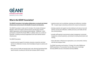 What is the GÉANT Association?
The GÉANT Association is the leading collaboration on network and related
infrastructure and services for the benefit of research and education.
The GÉANT Association is made up of its members. This includes 36 National
Members, which are European national research and education network
(NREN) organisations, and one Representative Member - NORDUnet - which
participates on behalf of five Nordic NRENs. In addition, there are a number of
Associates , including commercial organisations and multi-national research
infrastructures.
The GÉANT Association:
•	provides practical support for members, educators, researchers and other
partners to collaborate, innovate, share knowledge and agree on policies and
strategies;
•	plans, procures, builds and operates large-scale, advanced international high-
speed networks, including the 500 Gb/s pan-European GÉANT network;
•	organises events such as workshops, meetings and conferences, including
TNC – Europe’s largest networking conference for research and education;
•	develops, operates and supports services relating to such areas as trust and
identity, security and certification, mobility and access, and media and real-
time communications;
•	provides staff expertise in procurement, project management, community
engagement, network operations, and outreach including dissemination and
training;
•	liaises with other e-infrastructure organisations, user communities, industry
and with the European Union.
The GÉANT Association was formed on 7 October 2014, when TERENA and
DANTE joined forces. The association has two offices, one in Cambridge
(formerly DANTE) and one in Amsterdam (formerly TERENA).
 