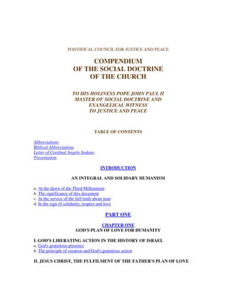 PONTIFICAL COUNCIL FOR JUSTICE AND PEACE

                            COMPENDIUM
                       OF THE SOCIAL DOCTRINE
                           OF THE CHURCH

                       TO HIS HOLINESS POPE JOHN PAUL II
                        MASTER OF SOCIAL DOCTRINE AND
                             EVANGELICAL WITNESS
                             TO JUSTICE AND PEACE



                                    TABLE OF CONTENTS

Abbreviations
Biblical Abbreviations
Letter of Cardinal Angelo Sodano
Presentation

                                       INTRODUCTION

                      AN INTEGRAL AND SOLIDARY HUMANISM

a. At the dawn of the Third Millennium
b. The significance of this document
c. At the service of the full truth about man
d. In the sign of solidarity, respect and love

                                          PART ONE

                                   CHAPTER ONE
                         GOD'S PLAN OF LOVE FOR HUMANITY

I. GOD'S LIBERATING ACTION IN THE HISTORY OF ISRAEL
a. God's gratuitous presence
b. The principle of creation and God's gratuitous action

II. JESUS CHRIST, THE FULFILMENT OF THE FATHER'S PLAN OF LOVE
 