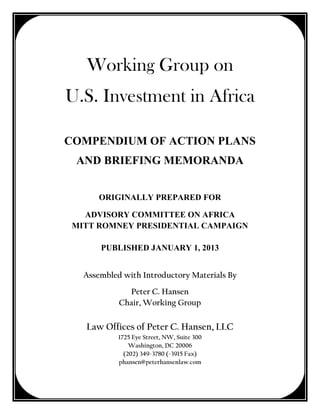 Working Group on
U.S. Investment in Africa

COMPENDIUM OF ACTION PLANS
 AND BRIEFING MEMORANDA


       ORIGINALLY PREPARED FOR

   ADVISORY COMMITTEE ON AFRICA
 MITT ROMNEY PRESIDENTIAL CAMPAIGN

       PUBLISHED JANUARY 1, 2013


   Assembled with Introductory Materials By
              Peter C. Hansen
            Chair, Working Group

   Law Offices of Peter C. Hansen, LLC
            1725 Eye Street, NW, Suite 300
                Washington, DC 20006
              (202) 349-3780 (-3915 Fax)
            phansen@peterhansenlaw.com
 