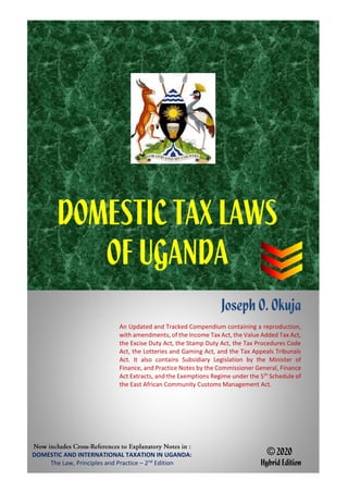 DOMESTIC AND INTERNATIONAL TAXATION IN UGANDA:
The Law, Principles and Practice – 2nd
Edition
Joseph O. Okuja
An Updated and Tracked Compendium containing a reproduction,
with amendments, of the Income Tax Act, the Value Added Tax Act,
the Excise Duty Act, the Stamp Duty Act, the Tax Procedures Code
Act, the Lotteries and Gaming Act, and the Tax Appeals Tribunals
Act. It also contains Subsidiary Legislation by the Minister of
Finance, and Practice Notes by the Commissioner General, Finance
Act Extracts, and the Exemptions Regime under the 5th
Schedule of
the East African Community Customs Management Act.
© 2020
Hybrid Edition
DOMESTIC TAX LAWS
OF UGANDA
 