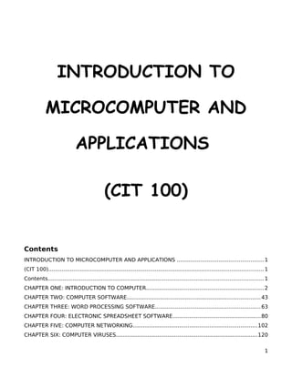 INTRODUCTION TO
MICROCOMPUTER AND
APPLICATIONS
(CIT 100)
Contents
INTRODUCTION TO MICROCOMPUTER AND APPLICATIONS ....................................................1
(CIT 100)................................................................................................................................. 1
Contents................................................................................................................................. 1
CHAPTER ONE: INTRODUCTION TO COMPUTER.......................................................................2
CHAPTER TWO: COMPUTER SOFTWARE................................................................................43
CHAPTER THREE: WORD PROCESSING SOFTWARE...............................................................63
CHAPTER FOUR: ELECTRONIC SPREADSHEET SOFTWARE.....................................................80
CHAPTER FIVE: COMPUTER NETWORKING..........................................................................102
CHAPTER SIX: COMPUTER VIRUSES.....................................................................................120
1
 