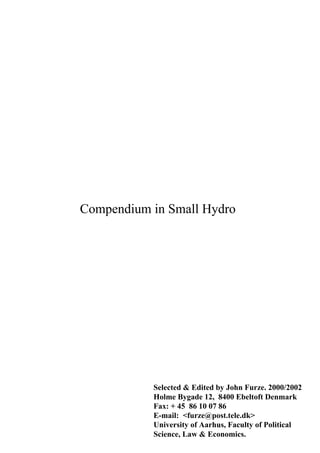 Compendium in Small Hydro
Selected & Edited by John Furze. 2000/2002
Holme Bygade 12, 8400 Ebeltoft Denmark
Fax: + 45 86 10 07 86
E-mail: <furze@post.tele.dk>
University of Aarhus, Faculty of Political
Science, Law & Economics.
COMPENDIUM IN SMALL HYDRO
 