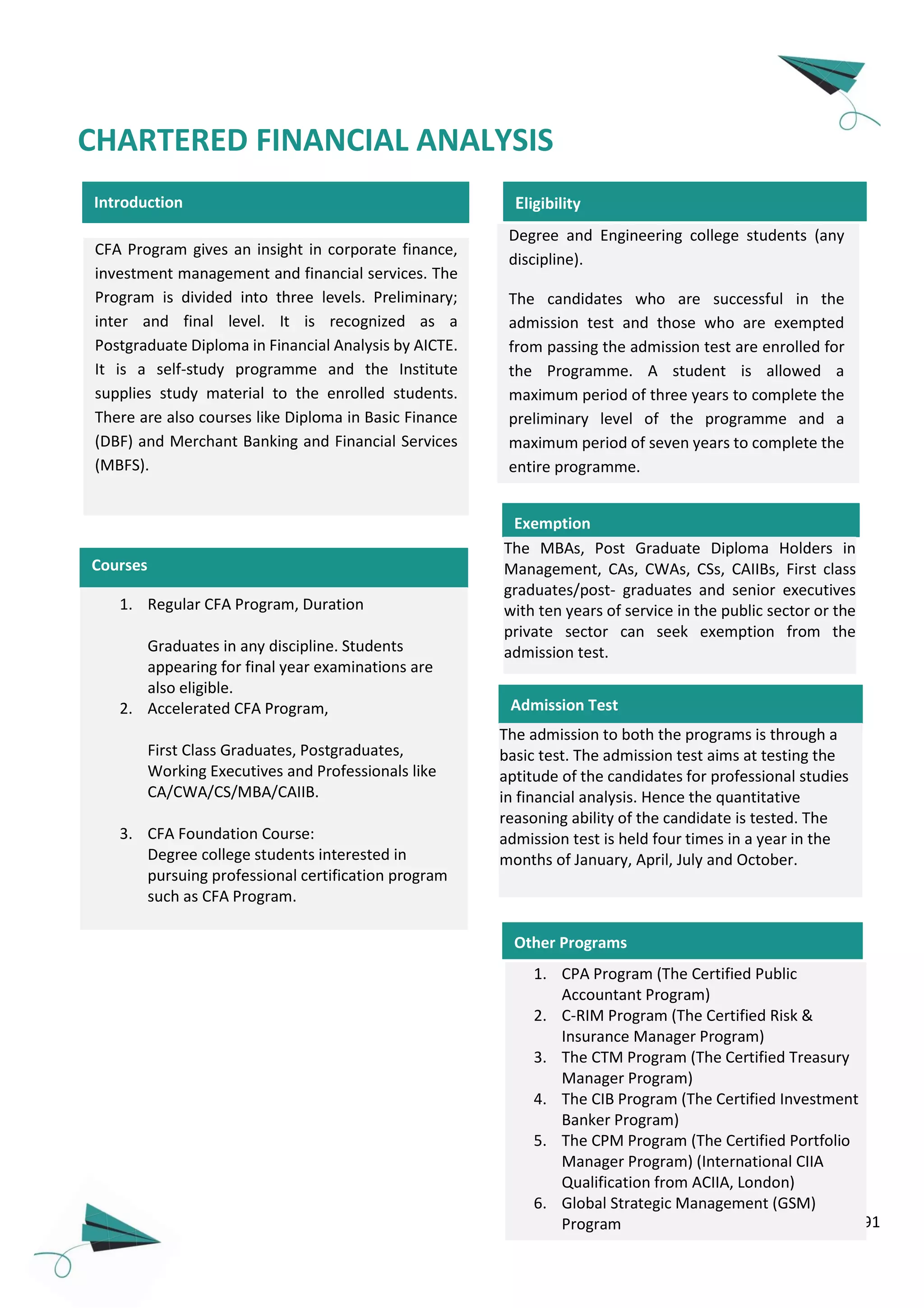 91
Introduction
CHARTERED FINANCIAL ANALYSIS
Degree and Engineering college students (any
discipline).
The candidates who are successful in the
admission test and those who are exempted
from passing the admission test are enrolled for
the Programme. A student is allowed a
maximum period of three years to complete the
preliminary level of the programme and a
maximum period of seven years to complete the
entire programme.
Eligibility
CFA Program gives an insight in corporate finance,
investment management and financial services. The
Program is divided into three levels. Preliminary;
inter and final level. It is recognized as a
Postgraduate Diploma in Financial Analysis by AICTE.
It is a self-study programme and the Institute
supplies study material to the enrolled students.
There are also courses like Diploma in Basic Finance
(DBF) and Merchant Banking and Financial Services
(MBFS).
Admission Test
The admission to both the programs is through a
basic test. The admission test aims at testing the
aptitude of the candidates for professional studies
in financial analysis. Hence the quantitative
reasoning ability of the candidate is tested. The
admission test is held four times in a year in the
months of January, April, July and October.
Exemption
The MBAs, Post Graduate Diploma Holders in
Management, CAs, CWAs, CSs, CAIIBs, First class
graduates/post- graduates and senior executives
with ten years of service in the public sector or the
private sector can seek exemption from the
admission test.
Courses
1. Regular CFA Program, Duration
Graduates in any discipline. Students
appearing for final year examinations are
also eligible.
2. Accelerated CFA Program,
First Class Graduates, Postgraduates,
Working Executives and Professionals like
CA/CWA/CS/MBA/CAIIB.
3. CFA Foundation Course:
Degree college students interested in
pursuing professional certification program
such as CFA Program.
Other Programs
1. CPA Program (The Certified Public
Accountant Program)
2. C-RIM Program (The Certified Risk &
Insurance Manager Program)
3. The CTM Program (The Certified Treasury
Manager Program)
4. The CIB Program (The Certified Investment
Banker Program)
5. The CPM Program (The Certified Portfolio
Manager Program) (International CIIA
Qualification from ACIIA, London)
6. Global Strategic Management (GSM)
Program
 