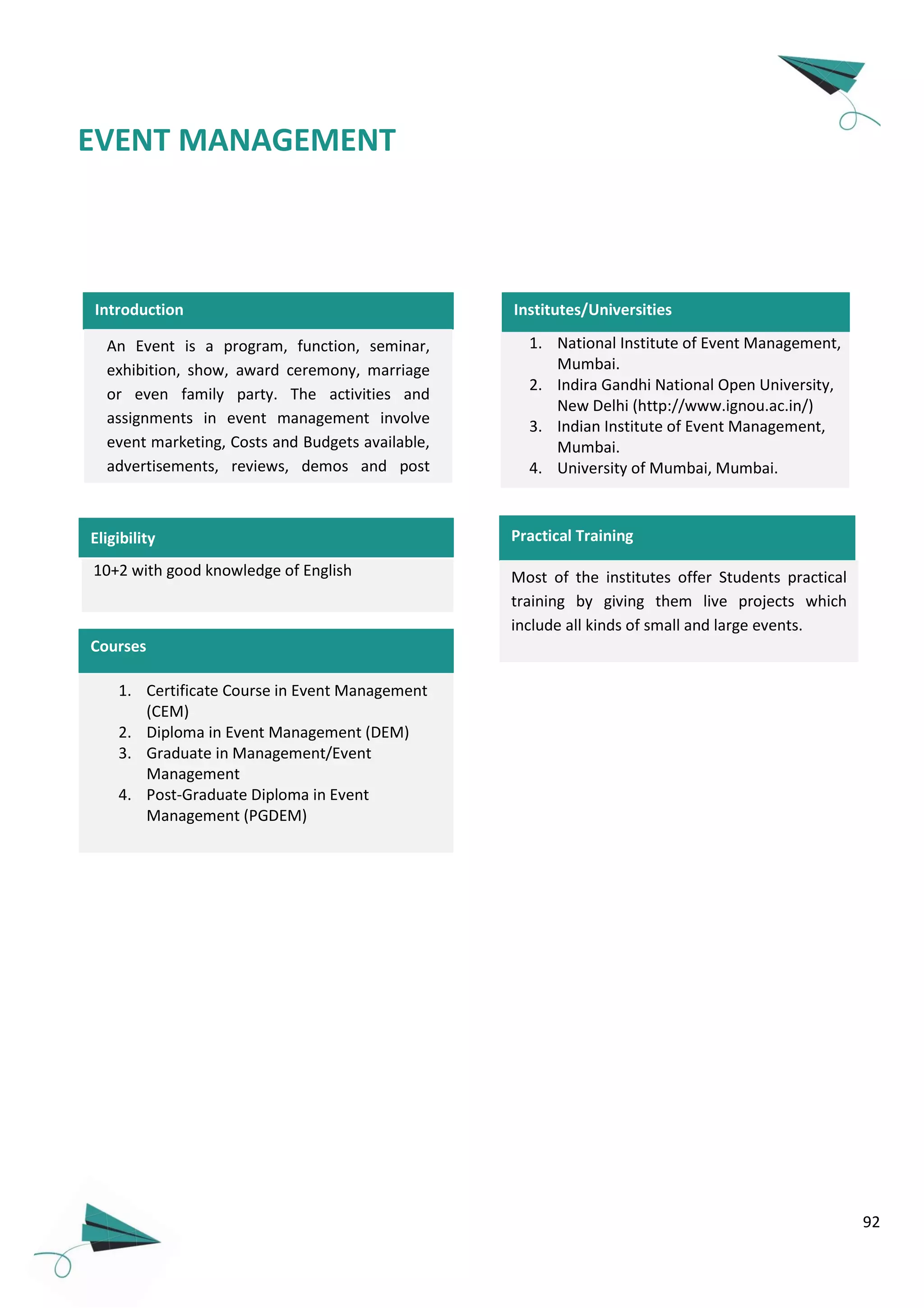 92
Introduction
EVENT MANAGEMENT
10+2 with good knowledge of English
Courses
1. Certificate Course in Event Management
(CEM)
2. Diploma in Event Management (DEM)
3. Graduate in Management/Event
Management
4. Post-Graduate Diploma in Event
Management (PGDEM)
Note: Most of the courses are part time.
An Event is a program, function, seminar,
exhibition, show, award ceremony, marriage
or even family party. The activities and
assignments in event management involve
event marketing, Costs and Budgets available,
advertisements, reviews, demos and post
event activities.
1. National Institute of Event Management,
Mumbai.
2. Indira Gandhi National Open University,
New Delhi (http://www.ignou.ac.in/)
3. Indian Institute of Event Management,
Mumbai.
4. University of Mumbai, Mumbai.
Institutes/Universities
Practical Training
Most of the institutes offer Students practical
training by giving them live projects which
include all kinds of small and large events.
Eligibility
 