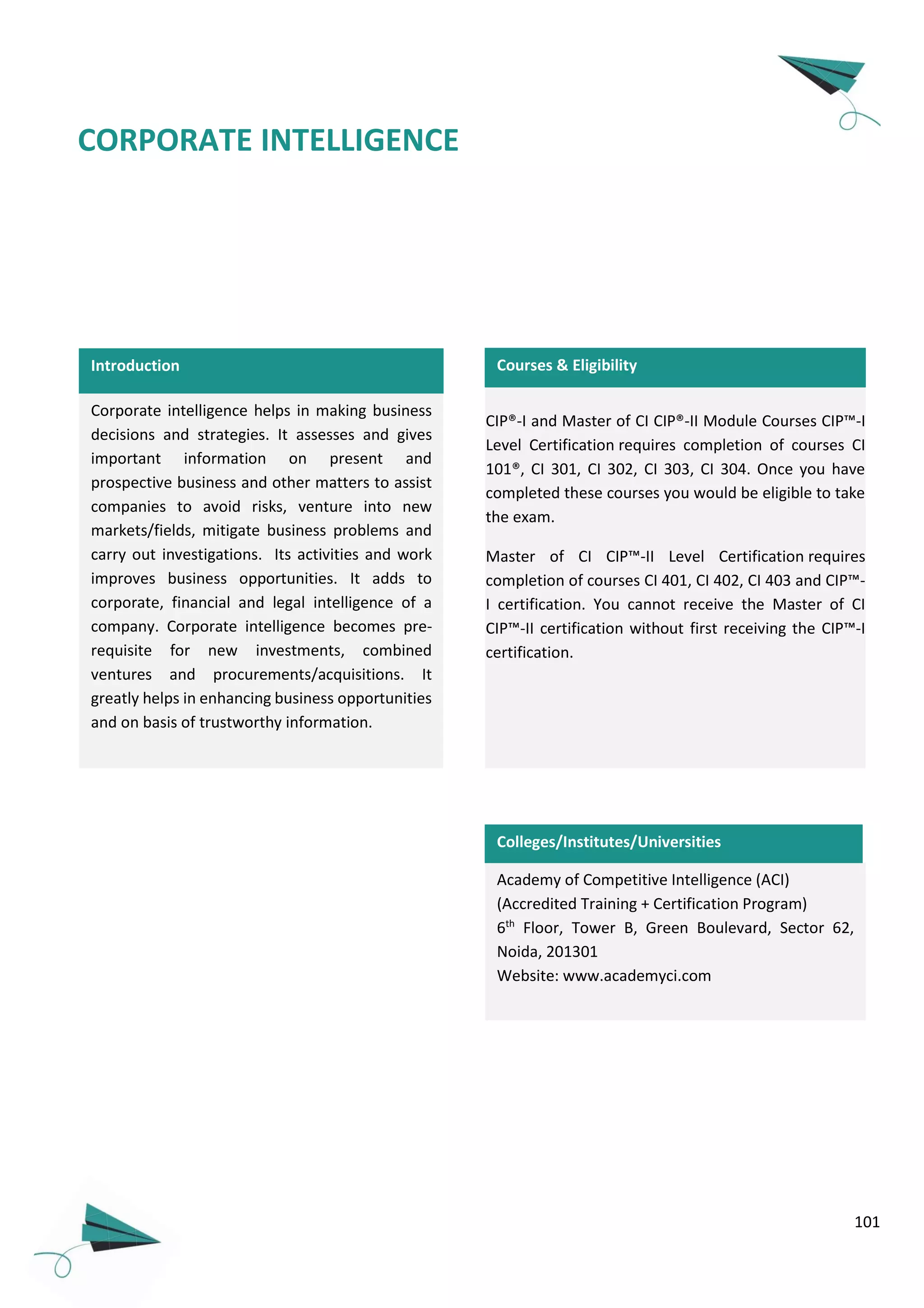 101
CORPORATE INTELLIGENCE
Introduction
Corporate intelligence helps in making business
decisions and strategies. It assesses and gives
important information on present and
prospective business and other matters to assist
companies to avoid risks, venture into new
markets/fields, mitigate business problems and
carry out investigations. Its activities and work
improves business opportunities. It adds to
corporate, financial and legal intelligence of a
company. Corporate intelligence becomes pre-
requisite for new investments, combined
ventures and procurements/acquisitions. It
greatly helps in enhancing business opportunities
and on basis of trustworthy information.
Academy of Competitive Intelligence (ACI)
(Accredited Training + Certification Program)
6th
Floor, Tower B, Green Boulevard, Sector 62,
Noida, 201301
Website: www.academyci.com
CIP®-I and Master of CI CIP®-II Module Courses CIP™-I
Level Certification requires completion of courses CI
101®, CI 301, CI 302, CI 303, CI 304. Once you have
completed these courses you would be eligible to take
the exam.
Master of CI CIP™-II Level Certification requires
completion of courses CI 401, CI 402, CI 403 and CIP™-
I certification. You cannot receive the Master of CI
CIP™-II certification without first receiving the CIP™-I
certification.
Colleges/Institutes/Universities
Courses & Eligibility
 