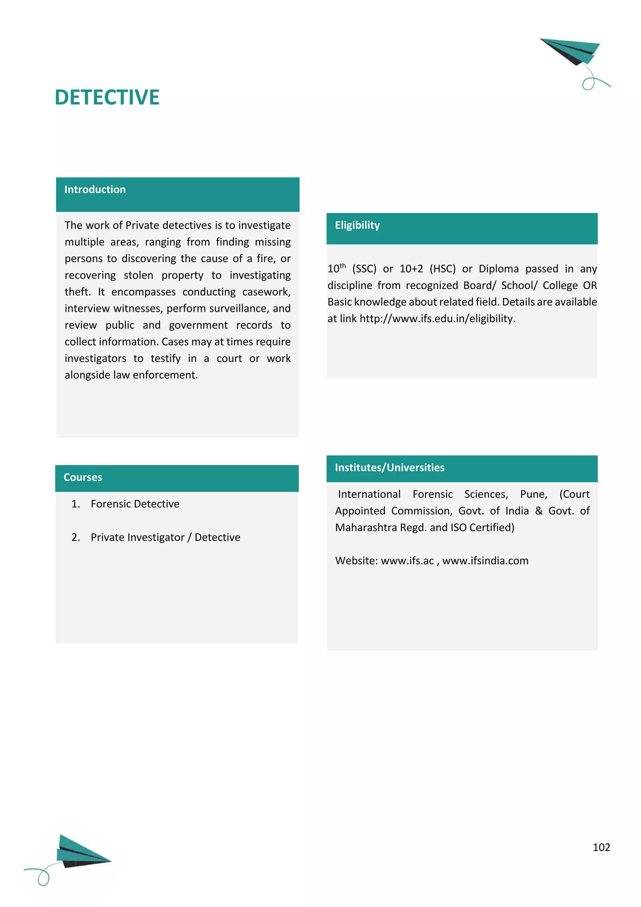 102
Introduction
The work of Private detectives is to investigate
multiple areas, ranging from finding missing
persons to discovering the cause of a fire, or
recovering stolen property to investigating
theft. It encompasses conducting casework,
interview witnesses, perform surveillance, and
review public and government records to
collect information. Cases may at times require
investigators to testify in a court or work
alongside law enforcement.
DETECTIVE
International Forensic Sciences, Pune, (Court
Appointed Commission, Govt. of India & Govt. of
Maharashtra Regd. and ISO Certified)
Website: www.ifs.ac , www.ifsindia.com
10th
(SSC) or 10+2 (HSC) or Diploma passed in any
discipline from recognized Board/ School/ College OR
Basic knowledge about related field. Details are available
at link http://www.ifs.edu.in/eligibility.
Institutes/Universities
Eligibility
Courses
1. Forensic Detective
2. Private Investigator / Detective
 