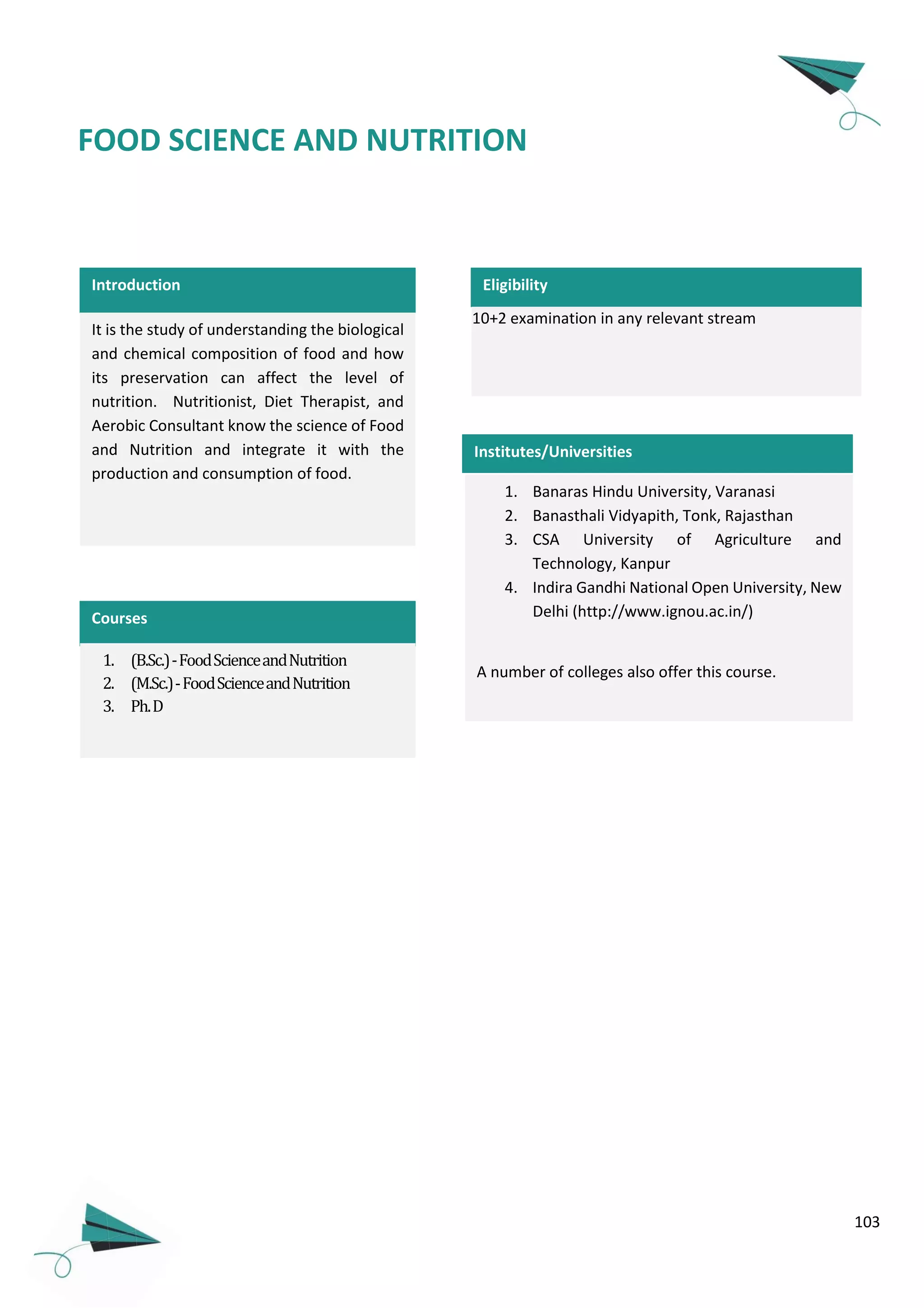 103
Introduction Eligibility
FOOD SCIENCE AND NUTRITION
1. Banaras Hindu University, Varanasi
2. Banasthali Vidyapith, Tonk, Rajasthan
3. CSA University of Agriculture and
Technology, Kanpur
4. Indira Gandhi National Open University, New
Delhi (http://www.ignou.ac.in/)
A number of colleges also offer this course.
10+2 examination in any relevant stream
Institutes/Universities
It is the study of understanding the biological
and chemical composition of food and how
its preservation can affect the level of
nutrition. Nutritionist, Diet Therapist, and
Aerobic Consultant know the science of Food
and Nutrition and integrate it with the
production and consumption of food.
Courses
1. (B.Sc.)-FoodScienceandNutrition
2. (M.Sc.)-FoodScienceandNutrition
3. Ph.D
 