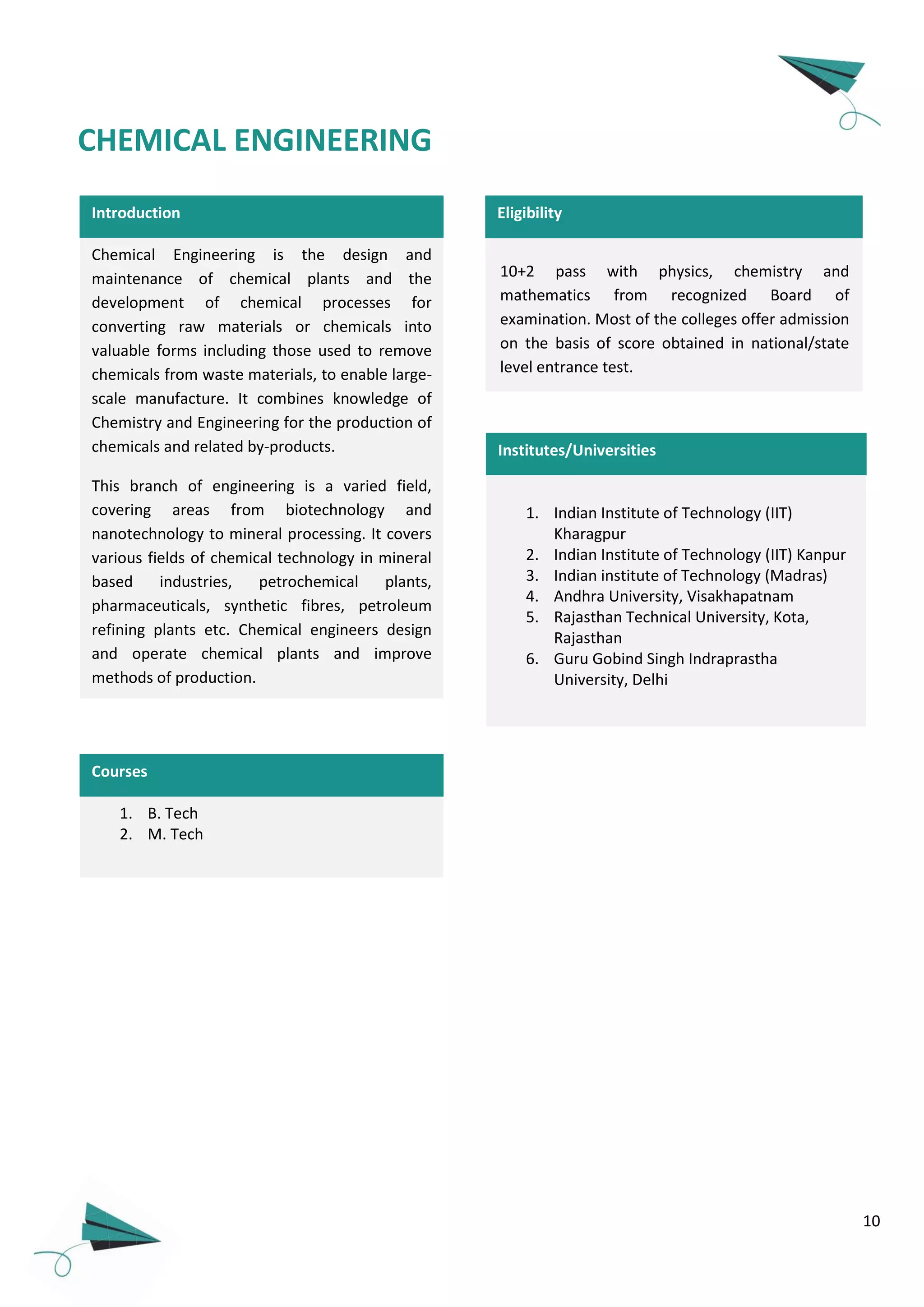 10
Introduction
Chemical Engineering is the design and
maintenance of chemical plants and the
development of chemical processes for
converting raw materials or chemicals into
valuable forms including those used to remove
chemicals from waste materials, to enable large-
scale manufacture. It combines knowledge of
Chemistry and Engineering for the production of
chemicals and related by-products.
This branch of engineering is a varied field,
covering areas from biotechnology and
nanotechnology to mineral processing. It covers
various fields of chemical technology in mineral
based industries, petrochemical plants,
pharmaceuticals, synthetic fibres, petroleum
refining plants etc. Chemical engineers design
and operate chemical plants and improve
methods of production.
1. B. Tech
2. M. Tech
Courses
CHEMICAL ENGINEERING
10+2 pass with physics, chemistry and
mathematics from recognized Board of
examination. Most of the colleges offer admission
on the basis of score obtained in national/state
level entrance test.
Eligibility
Institutes/Universities
1. Indian Institute of Technology (IIT)
Kharagpur
2. Indian Institute of Technology (IIT) Kanpur
3. Indian institute of Technology (Madras)
4. Andhra University, Visakhapatnam
5. Rajasthan Technical University, Kota,
Rajasthan
6. Guru Gobind Singh Indraprastha
University, Delhi
 