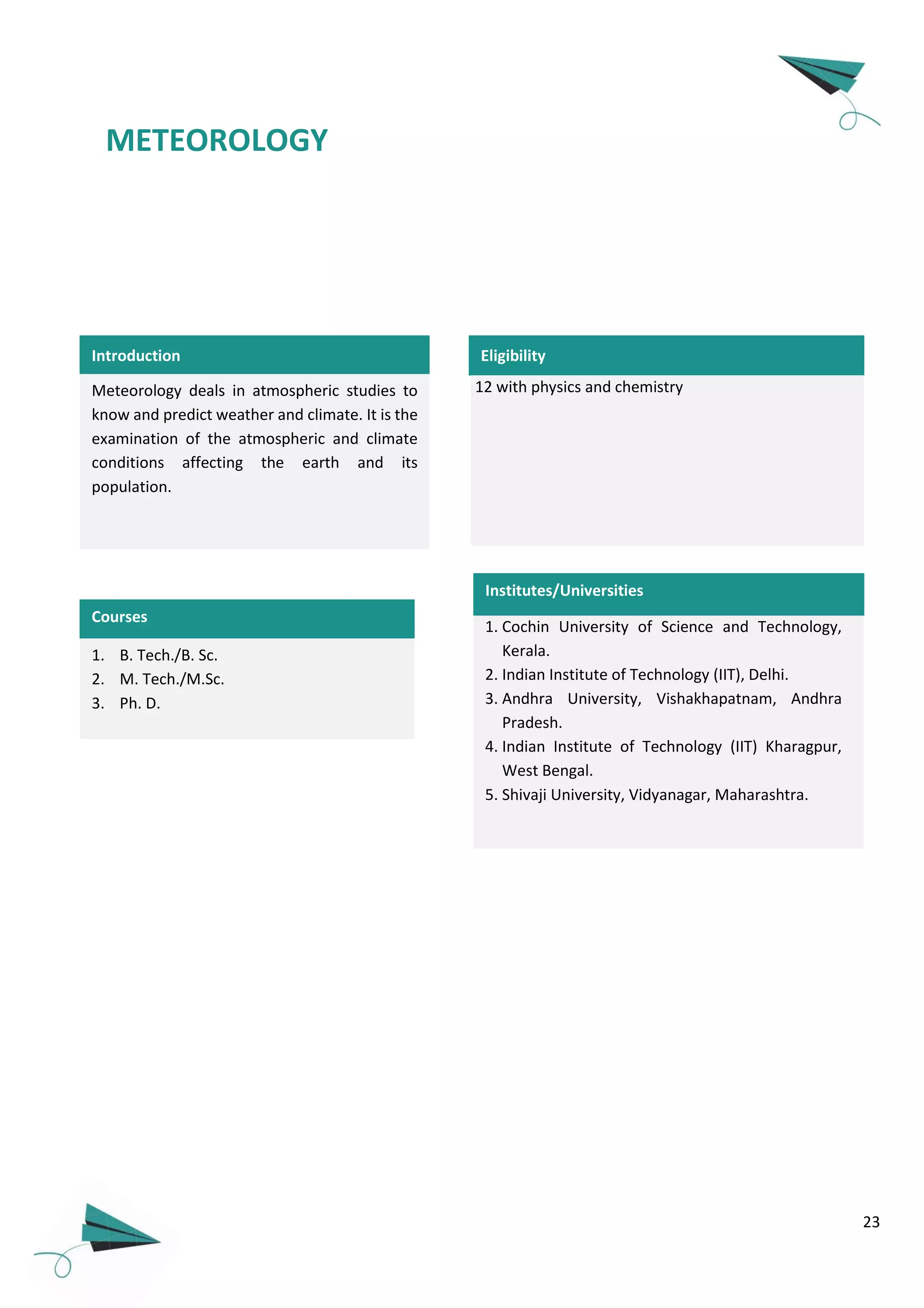 23
METEOROLOGY
Meteorology deals in atmospheric studies to
know and predict weather and climate. It is the
examination of the atmospheric and climate
conditions affecting the earth and its
population.
1. B. Tech./B. Sc.
2. M. Tech./M.Sc.
3. Ph. D.
1. Cochin University of Science and Technology,
Kerala.
2. Indian Institute of Technology (IIT), Delhi.
3. Andhra University, Vishakhapatnam, Andhra
Pradesh.
4. Indian Institute of Technology (IIT) Kharagpur,
West Bengal.
5. Shivaji University, Vidyanagar, Maharashtra.
Courses
Eligibility
Institutes/Universities
Introduction
12 with physics and chemistry
 