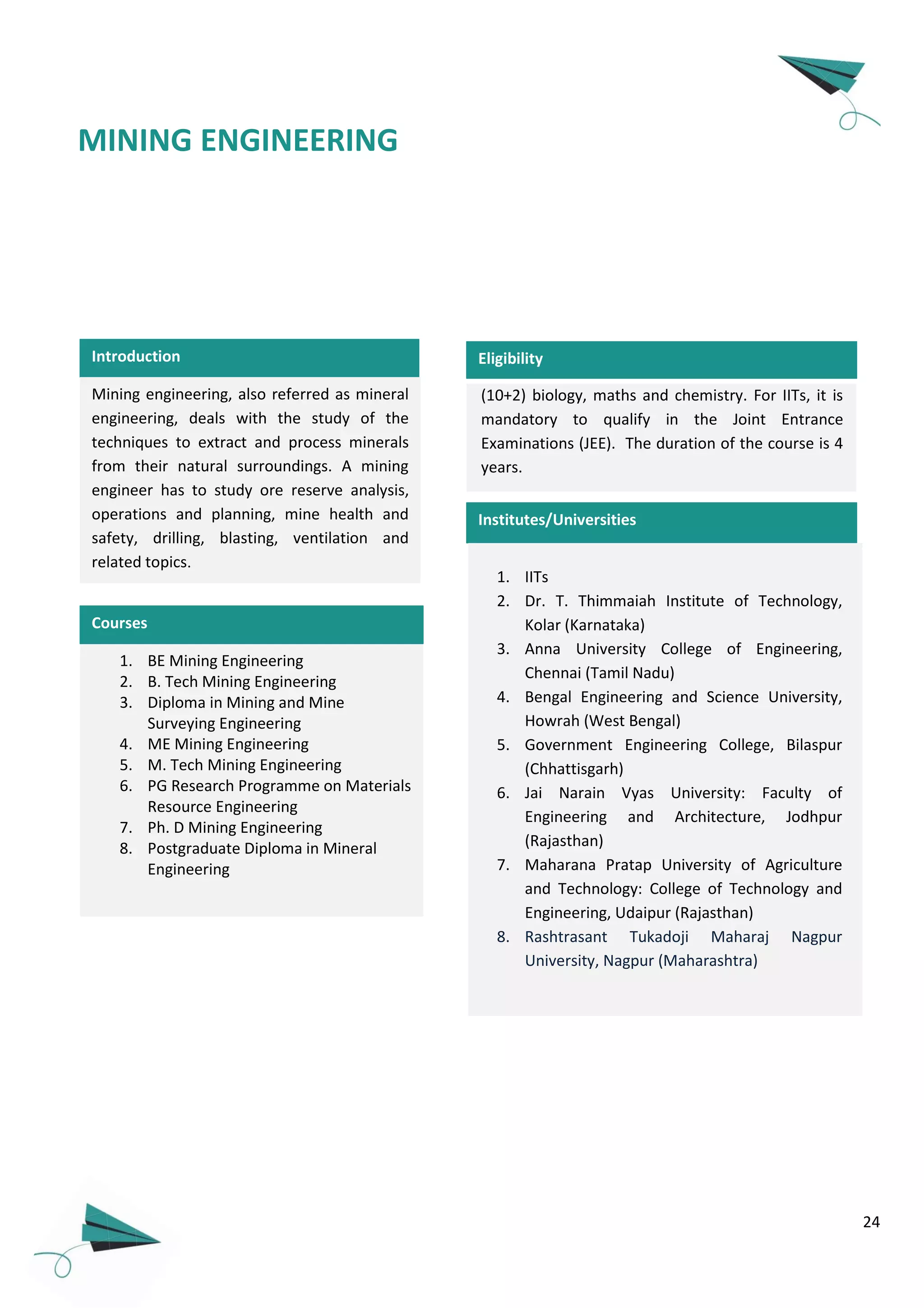 24
Introduction
Mining engineering, also referred as mineral
engineering, deals with the study of the
techniques to extract and process minerals
from their natural surroundings. A mining
engineer has to study ore reserve analysis,
operations and planning, mine health and
safety, drilling, blasting, ventilation and
related topics.
1. BE Mining Engineering
2. B. Tech Mining Engineering
3. Diploma in Mining and Mine
Surveying Engineering
4. ME Mining Engineering
5. M. Tech Mining Engineering
6. PG Research Programme on Materials
Resource Engineering
7. Ph. D Mining Engineering
8. Postgraduate Diploma in Mineral
Engineering
Courses
MINING ENGINEERING
(10+2) biology, maths and chemistry. For IITs, it is
mandatory to qualify in the Joint Entrance
Examinations (JEE). The duration of the course is 4
years.
Eligibility
Institutes/Universities
1. IITs
2. Dr. T. Thimmaiah Institute of Technology,
Kolar (Karnataka)
3. Anna University College of Engineering,
Chennai (Tamil Nadu)
4. Bengal Engineering and Science University,
Howrah (West Bengal)
5. Government Engineering College, Bilaspur
(Chhattisgarh)
6. Jai Narain Vyas University: Faculty of
Engineering and Architecture, Jodhpur
(Rajasthan)
7. Maharana Pratap University of Agriculture
and Technology: College of Technology and
Engineering, Udaipur (Rajasthan)
8. Rashtrasant Tukadoji Maharaj Nagpur
University, Nagpur (Maharashtra)
 