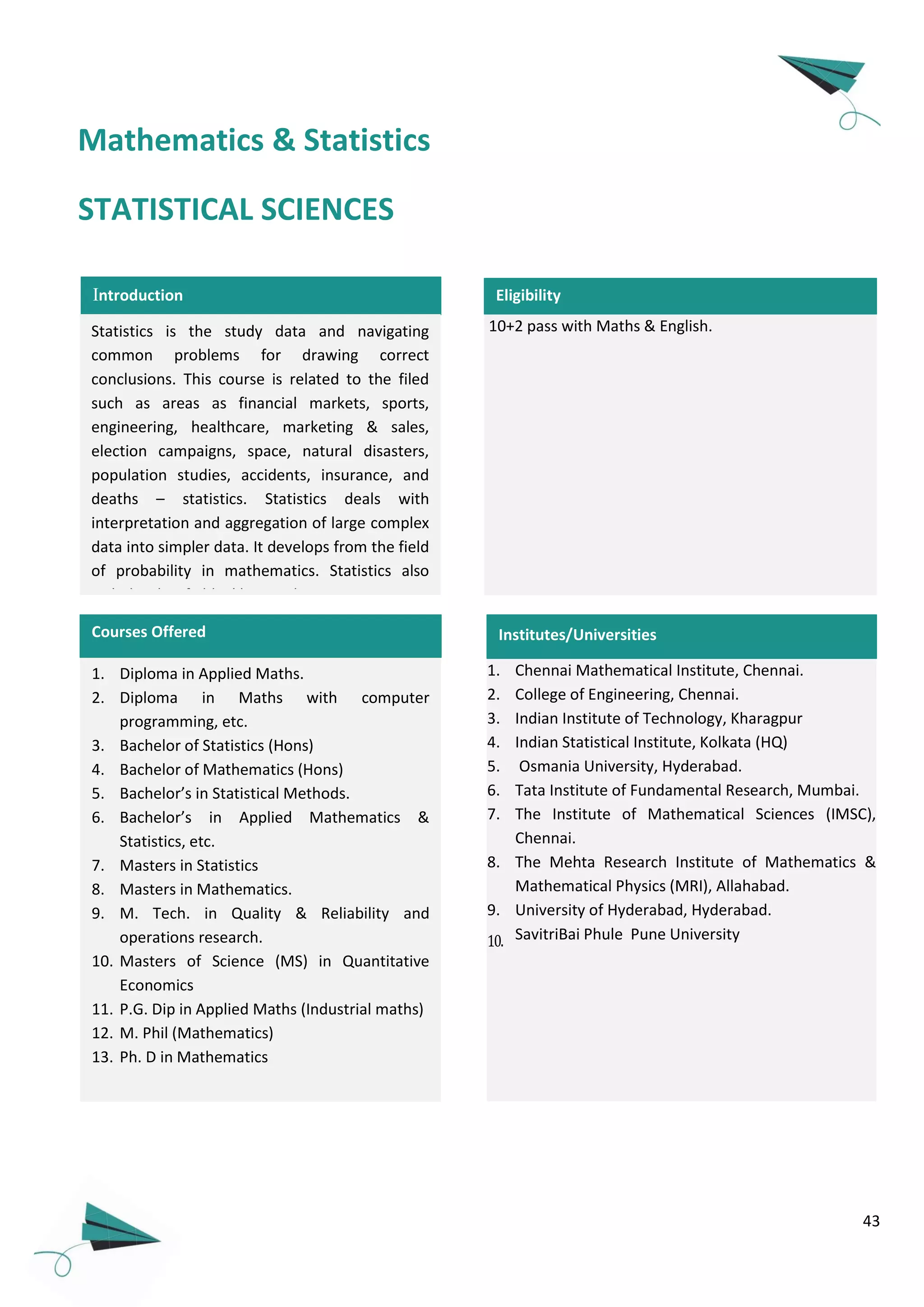 43
Introduction
Statistics is the study data and navigating
common problems for drawing correct
conclusions. This course is related to the filed
such as areas as financial markets, sports,
engineering, healthcare, marketing & sales,
election campaigns, space, natural disasters,
population studies, accidents, insurance, and
deaths – statistics. Statistics deals with
interpretation and aggregation of large complex
data into simpler data. It develops from the field
of probability in mathematics. Statistics also
include the fields like marketing, economics,
biology, public health, sports, medicines and
many others.
1. Diploma in Applied Maths.
2. Diploma in Maths with computer
programming, etc.
3. Bachelor of Statistics (Hons)
4. Bachelor of Mathematics (Hons)
5. Bachelor’s in Statistical Methods.
6. Bachelor’s in Applied Mathematics &
Statistics, etc.
7. Masters in Statistics
8. Masters in Mathematics.
9. M. Tech. in Quality & Reliability and
operations research.
10. Masters of Science (MS) in Quantitative
Economics
11. P.G. Dip in Applied Maths (Industrial maths)
12. M. Phil (Mathematics)
13. Ph. D in Mathematics
Courses Offered
10+2 pass with Maths & English.
Eligibility
STATISTICAL SCIENCES
1. Chennai Mathematical Institute, Chennai.
2. College of Engineering, Chennai.
3. Indian Institute of Technology, Kharagpur
4. Indian Statistical Institute, Kolkata (HQ)
5. Osmania University, Hyderabad.
6. Tata Institute of Fundamental Research, Mumbai.
7. The Institute of Mathematical Sciences (IMSC),
Chennai.
8. The Mehta Research Institute of Mathematics &
Mathematical Physics (MRI), Allahabad.
9. University of Hyderabad, Hyderabad.
10. SavitriBai Phule Pune University
Institutes/Universities
Mathematics & Statistics
 
