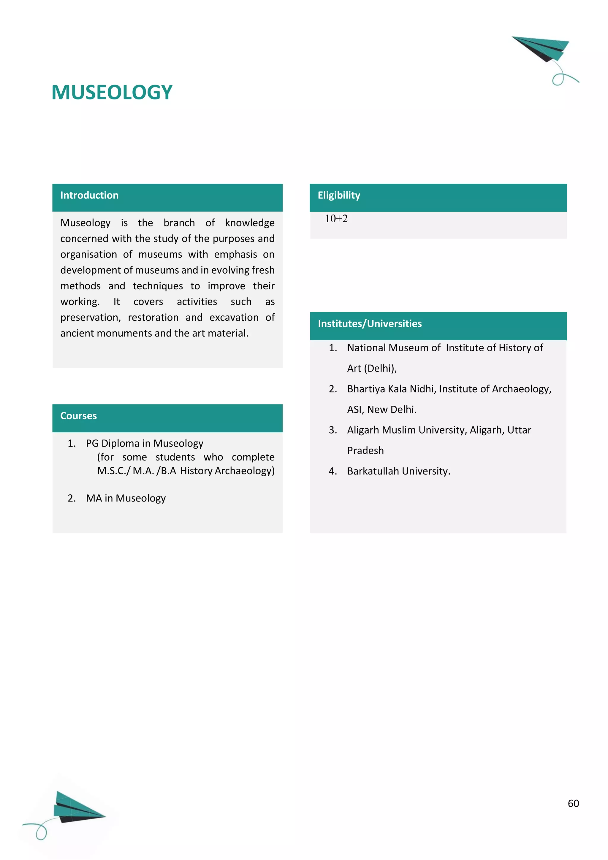 60
Introduction
Museology is the branch of knowledge
concerned with the study of the purposes and
organisation of museums with emphasis on
development of museums and in evolving fresh
methods and techniques to improve their
working. It covers activities such as
preservation, restoration and excavation of
ancient monuments and the art material.
1. PG Diploma in Museology
(for some students who complete
M.S.C./ M.A. /B.A History Archaeology)
2. MA in Museology
Courses
MUSEOLOGY
10+2
Eligibility
Institutes/Universities
1. National Museum of Institute of History of
Art (Delhi),
2. Bhartiya Kala Nidhi, Institute of Archaeology,
ASI, New Delhi.
3. Aligarh Muslim University, Aligarh, Uttar
Pradesh
4. Barkatullah University.
 