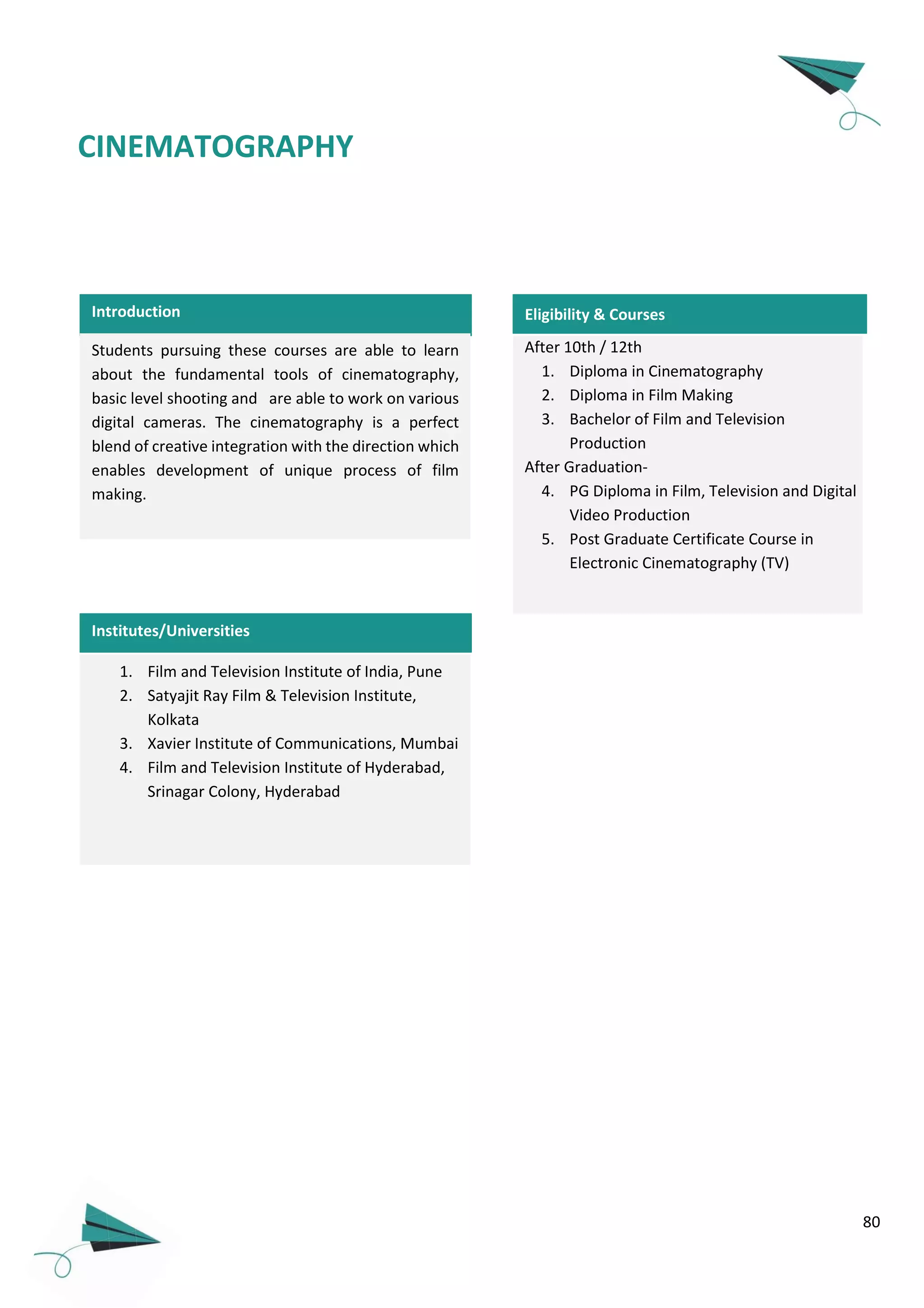 80
CINEMATOGRAPHY
Introduction Eligibility & Courses
Institutes/Universities
After 10th / 12th
1. Diploma in Cinematography
2. Diploma in Film Making
3. Bachelor of Film and Television
Production
After Graduation-
4. PG Diploma in Film, Television and Digital
Video Production
5. Post Graduate Certificate Course in
Electronic Cinematography (TV)
Students pursuing these courses are able to learn
about the fundamental tools of cinematography,
basic level shooting and are able to work on various
digital cameras. The cinematography is a perfect
blend of creative integration with the direction which
enables development of unique process of film
making.
1. Film and Television Institute of India, Pune
2. Satyajit Ray Film & Television Institute,
Kolkata
3. Xavier Institute of Communications, Mumbai
4. Film and Television Institute of Hyderabad,
Srinagar Colony, Hyderabad
 