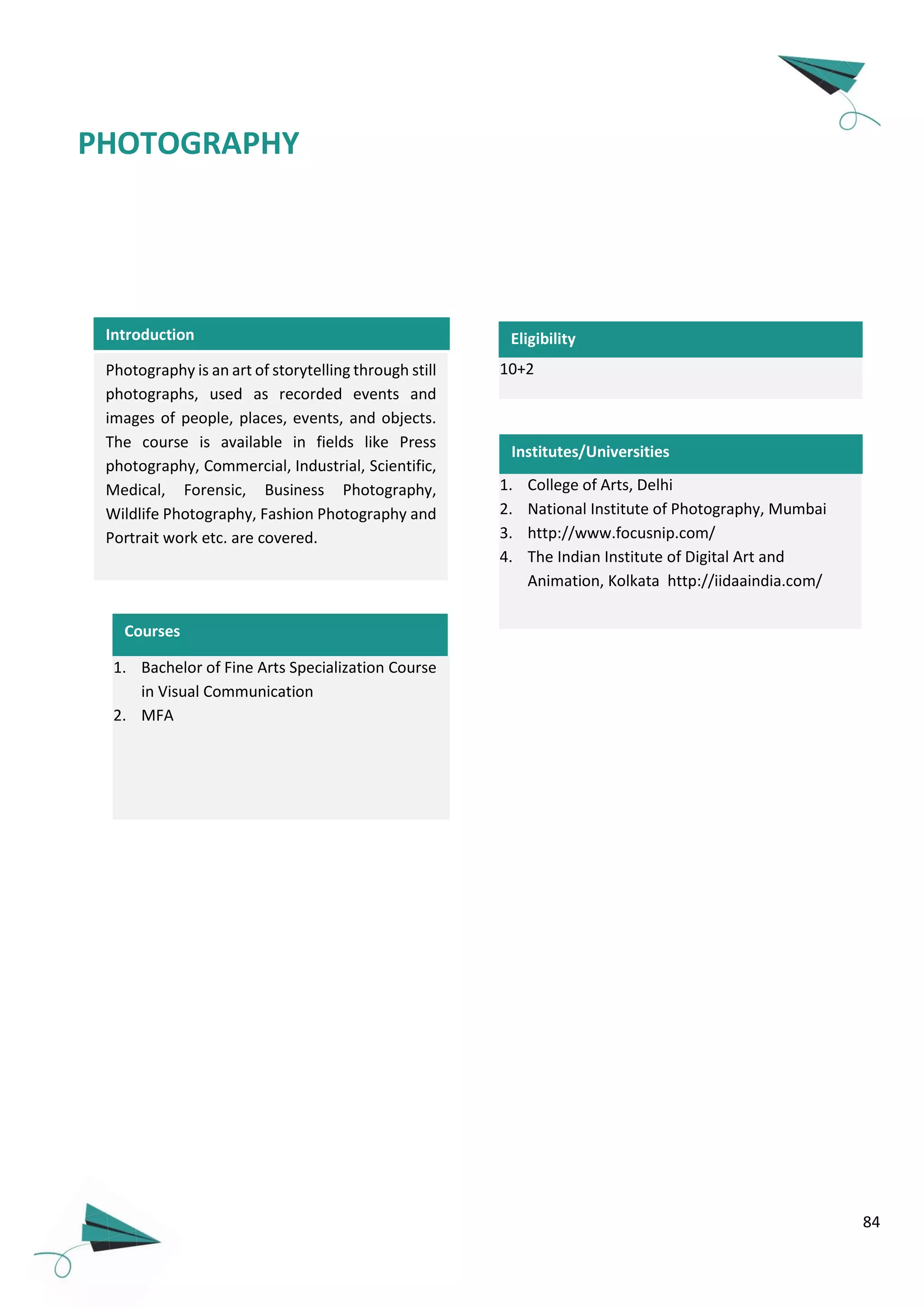 84
PHOTOGRAPHY
Photography is an art of storytelling through still
photographs, used as recorded events and
images of people, places, events, and objects.
The course is available in fields like Press
photography, Commercial, Industrial, Scientific,
Medical, Forensic, Business Photography,
Wildlife Photography, Fashion Photography and
Portrait work etc. are covered.
10+2
Eligibility
Courses
1. Bachelor of Fine Arts Specialization Course
in Visual Communication
2. MFA
1. College of Arts, Delhi
2. National Institute of Photography, Mumbai
3. http://www.focusnip.com/
4. The Indian Institute of Digital Art and
Animation, Kolkata http://iidaaindia.com/
Introduction
Institutes/Universities
 
