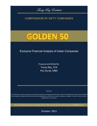 gtÇtç eÉç XåvÄâá|äx

                          COMPENDIUM OF NIFTY COMPANIES




                Exclusive Financial Analysis of Indian Companies



                                                   Prepared and Edited By‐
                                                       Tanay Roy, CFA
                                                       Peu Karak, MBA




                                                                 Disclaimer

 The information, opinions, estimates and forecasts contained in this document have been arrived at or obtained from public sources believed 
 to be reliable and in good faith which has not been independently verified and no warranty, express or implied, is made as to their accuracy, 
                                                         completeness or correctness. 




      For more information about this sample and our other services, please write to tanay.roy2008@gmail.com



                                                        October‐ 2011
 