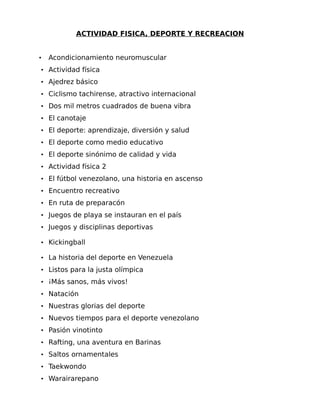 ACTIVIDAD FISICA, DEPORTE Y RECREACION

•

Acondicionamiento neuromuscular

• Actividad física
• Ajedrez básico
• Ciclismo tachirense, atractivo internacional
• Dos mil metros cuadrados de buena vibra
• El canotaje
• El deporte: aprendizaje, diversión y salud
• El deporte como medio educativo
• El deporte sinónimo de calidad y vida
• Actividad física 2
• El fútbol venezolano, una historia en ascenso
• Encuentro recreativo
• En ruta de preparacón
• Juegos de playa se instauran en el país
• Juegos y disciplinas deportivas
• Kickingball
• La historia del deporte en Venezuela
• Listos para la justa olímpica
• ¡Más sanos, más vivos!
• Natación
• Nuestras glorias del deporte
• Nuevos tiempos para el deporte venezolano
• Pasión vinotinto
• Rafting, una aventura en Barinas
• Saltos ornamentales
• Taekwondo
• Warairarepano

 