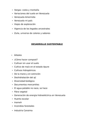 • Vargas: costa y montaña
• Variaciones del suelo en Venezuela
• Venezuela Amerindia
• Venezuela mi país
• Viajes de exploración
• Vigencia de los legados ancestrales
• Zulia, universo de colores y sabores

DESARROLLO SUSTENTABLE

•

Árboles

• ¿Cómo hacer compost?
• Cultivar sin usar el suelo
• Cultivo de maíz en el estado Apure
• Cultivos hidropónicos
• De la mano y en extinción
• Deshidratación del ají
• Diversidad biológica
• Documentos mercantiles
• El agua potable no nace, se hace
• Fibra vegetal
• Generación de energía hidroeléctrica en Venezuela
• Huerto escolar
• Inameh
• Incendios forestales
• Industria Canaima

 