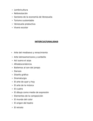 • Lombricultura
• Reforestación
• Sectores de la economía de Venezuela
• Turismo sustentable
• Venezuela productiva
• Vivero escolar

INTERCULTURALIDAD

•

Arte del medioevo y renacimiento

• Arte latinoamericano y caribeño
• Así suena el arpa
• Afrodescendencia
• Bailemos al son del joropo
• Danzas
• Diseño gráfico
• Dramaturgia
• El arte de ayer y hoy
• El arte de la música
• El cuatro
• El dibujo como medio de expresión
• Elementos de la composición
• El mundo del color
• El origen del teatro
• El retrato

 