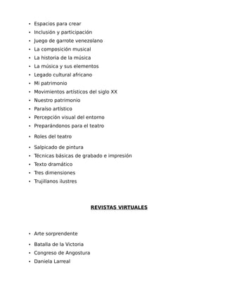 • Espacios para crear
• Inclusión y participación
• Juego de garrote venezolano
• La composición musical
• La historia de la música
• La música y sus elementos
• Legado cultural africano
• Mi patrimonio
• Movimientos artísticos del siglo XX
• Nuestro patrimonio
• Paraíso artístico
• Percepción visual del entorno
• Preparándonos para el teatro
• Roles del teatro
• Salpicado de pintura
• Técnicas básicas de grabado e impresión
• Texto dramático
• Tres dimensiones
• Trujillanos ilustres

REVISTAS VIRTUALES

• Arte sorprendente
• Batalla de la Victoria
• Congreso de Angostura
• Daniela Larreal

 