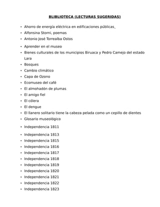 BLIBLIOTECA (LECTURAS SUGERIDAS)
• Ahorro de energía eléctrica en edificaciones públicas
• Alfonsina Storni, poemas
• Antonio José Torrealba Ostos
• Aprender en el museo
• Bienes culturales de los municipios Biruaca y Pedro Camejo del estado

Lara
• Bosques
• Cambio climático
• Capa de Ozono
• Ecomuseo del café
• El almohadón de plumas
• El amigo fiel
• El cólera
• El dengue
• El llanero solitario tiene la cabeza pelada como un cepillo de dientes
• Glosario museológico

• Independencia 1811
• Independencia 1813
• Independencia 1815
• Independencia 1816
• Independencia 1817
• Independencia 1818
• Independencia 1819
• Independencia 1820
• Independencia 1821
• Independencia 1822
• Independencia 1823

 