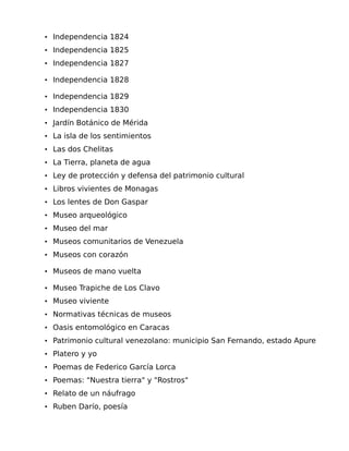 • Independencia 1824
• Independencia 1825
• Independencia 1827
• Independencia 1828
• Independencia 1829
• Independencia 1830
• Jardín Botánico de Mérida
• La isla de los sentimientos
• Las dos Chelitas
• La Tierra, planeta de agua
• Ley de protección y defensa del patrimonio cultural
• Libros vivientes de Monagas
• Los lentes de Don Gaspar
• Museo arqueológico
• Museo del mar
• Museos comunitarios de Venezuela
• Museos con corazón
• Museos de mano vuelta
• Museo Trapiche de Los Clavo
• Museo viviente
• Normativas técnicas de museos
• Oasis entomológico en Caracas
• Patrimonio cultural venezolano: municipio San Fernando, estado Apure
• Platero y yo
• Poemas de Federico García Lorca
• Poemas: "Nuestra tierra" y "Rostros"
• Relato de un náufrago
• Ruben Darío, poesía

 