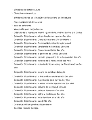 • Símbolos del estado Apure
• Símbolos matemáticos
• Símbolos patrios de la República Bolivariana de Venezuela
• Sistema Nacional de Museos
• Todo es ambiente
• Venezuela, país megadiverso
• Clásicos de la literatura infantil - juvenil de América Látina y el Caribe
• Colección Bicentenario: alimentando con ciencias 1er año
• Colección Bicentenario: Ciencias naturales 3er año tomo I
• Colección Bicentenario: Ciencias Naturales 3er año tomo II
• Colección Bicentenario: conciencia matemática 2do año
• Colección Bicentenario: Educación Artística 1er año
• Colección Bicentenario: el porvenir de la vida 2do año
• Colección Bicentenario: espacio geográfico de la humanidad 1er año
• Colección Bicentenario: historia de la humanidad 2do Año
• Colección Bicentenario: historia de Venezuela y de Nuestramérica 1er

año
• Colección Bicentenario: ideario de palabras 2do año
• Colección Bicentenario: la Matemática de la belleza 3er año
• Colección Bicentenario: matemática para la vida 1er año
• Colección Bicentenario: nuestra historia republicana 2do año
• Colección Bicentenario: palabra de identidad 1er año
• Colección Bicentenario: palabra liberadora 3er año
• Colección Bicentenario: patria y ciudadanía 1er año
• Colección Bicentenario: recorriendo el arte 2do año
• Colección Bicentenario: salud 2do año
• Cuarenta y cinco poemas Rubén Darío
• Cuentos Horacio Quiroga

 