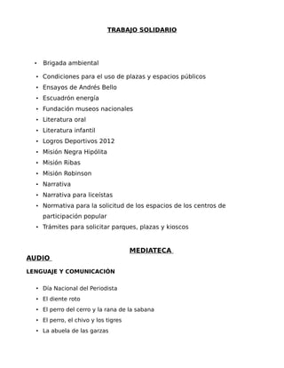 TRABAJO SOLIDARIO

•

Brigada ambiental

• Condiciones para el uso de plazas y espacios públicos
• Ensayos de Andrés Bello
• Escuadrón energía
• Fundación museos nacionales
• Literatura oral
• Literatura infantil
• Logros Deportivos 2012
• Misión Negra Hipólita
• Misión Ribas
• Misión Robinson
• Narrativa
• Narrativa para liceístas
• Normativa para la solicitud de los espacios de los centros de

participación popular
• Trámites para solicitar parques, plazas y kioscos

MEDIATECA
AUDIO
LENGUAJE Y COMUNICACIÓN
• Día Nacional del Periodista
• El diente roto
• El perro del cerro y la rana de la sabana
• El perro, el chivo y los tigres
• La abuela de las garzas

 