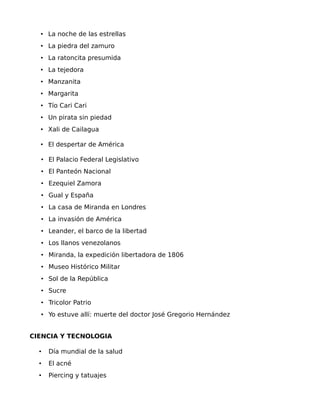 • La noche de las estrellas
• La piedra del zamuro
• La ratoncita presumida
• La tejedora
• Manzanita
• Margarita
• Tío Cari Cari
• Un pirata sin piedad
• Xali de Cailagua
• El despertar de América
• El Palacio Federal Legislativo
• El Panteón Nacional
• Ezequiel Zamora
• Gual y España
• La casa de Miranda en Londres
• La invasión de América
• Leander, el barco de la libertad
• Los llanos venezolanos
• Miranda, la expedición libertadora de 1806
• Museo Histórico Militar
• Sol de la República
• Sucre
• Tricolor Patrio
• Yo estuve allí: muerte del doctor José Gregorio Hernández
CIENCIA Y TECNOLOGIA
•

Día mundial de la salud

•

El acné

•

Piercing y tatuajes

 