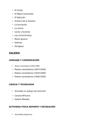 • El Carite
• El Pájaro Guarandol
• El Sebucán
• Entierro de la Sardina
• La burriquita
• La yonna
• Locos y locaínas
• Los chimichimitos
• María Ignacia
• Velorios
• Zaragoza

GALERIA
LENGUAJE Y COMUNICACIÓN
•

Poetas venezolanos (1950-1960)

• Poetas venezolanos (1874-1939)
• Poetas venezolanos (1918-2006)
• Poetas venezolanos (1940-1950)

CIENCIA Y TECNOLOGIA
•

Animales en peligro de extinción

• Caracol Africano
• Galería Metales

ACTIVIDAD FÍSICA DEPORTE Y RECREACIÓN

•

Actividades deportivas

 