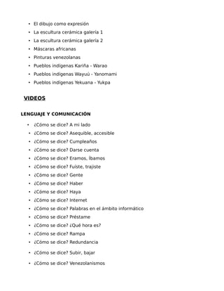 • El dibujo como expresión
• La escultura cerámica galería 1
• La escultura cerámica galería 2
• Máscaras africanas
• Pinturas venezolanas
• Pueblos indígenas Kariña - Warao
• Pueblos indígenas Wayuú - Yanomami
• Pueblos indígenas Yekuana - Yukpa

VIDEOS
LENGUAJE Y COMUNICACIÓN
•

¿Cómo se dice? A mi lado

• ¿Cómo se dice? Asequible, accesible
• ¿Cómo se dice? Cumpleaños
• ¿Cómo se dice? Darse cuenta
• ¿Cómo se dice? Eramos, Íbamos
• ¿Cómo se dice? Fuíste, trajiste
• ¿Cómo se dice? Gente
• ¿Cómo se dice? Haber
• ¿Cómo se dice? Haya
• ¿Cómo se dice? Internet
• ¿Cómo se dice? Palabras en el ámbito informático
• ¿Cómo se dice? Préstame
• ¿Cómo se dice? ¿Qué hora es?
• ¿Cómo se dice? Rampa
• ¿Cómo se dice? Redundancia
• ¿Cómo se dice? Subir, bajar
• ¿Cómo se dice? Venezolanismos

 