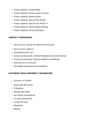 • Frases célebres: Andrés Bello
• Frases célebres: Antonio José de Sucre
• Frases célebres: Benito Juárez
• Frases célebres: José de San Martín
• Frases célebres: José de San Martín II
• Frases célebres: Padre Miguel Hidalgo
• Frases célebres: Simón Rodríguez

CIENCIA Y TECNOLOGIA

•

Aquí se hace: planta de tratamiento de agua

• Aquí se hace: plástico
• Comportamiento vial
• Iconos de Venezuela: Central Hidroeléctrica Simón Bolívar
• Iconos de Venezuela: Sistema Teleférico de Mérida
• Soñando luz en el Quinó
• Tecnología aereoespacial venezolana

ACTIVIDAD FÍSICA,DEPORTE Y RECREACIÓN

•

Caracas, mi ciudad

• Ecomuseo del Caroní
• El Bowling
• Kerepacupai Vená
• Las costas venezolanas
• La selva venezolana
• La Vela de Coro
• Margarita
• Mérida

 