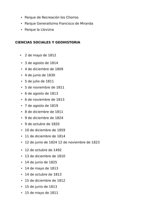 • Parque de Recreación los Chorros
• Parque Generalísimo Francisco de Miranda
• Parque la Llovizna

CIENCIAS SOCIALES Y GEOHISTORIA

•

2 de mayo de 1812

• 3 de agosto de 1814
• 4 de diciembre de 1809
• 4 de junio de 1830
• 5 de julio de 1811
• 5 de noviembre de 1811
• 6 de agosto de 1813
• 6 de noviembre de 1813
• 7 de agosto de 1819
• 8 de diciembre de 1811
• 9 de diciembre de 1824
• 9 de octubre de 1820
• 10 de diciembre de 1859
• 11 de diciembre de 1814
• 12 de junio de 1824 12 de noviembre de 1823
• 12 de octubre de 1492
• 13 de diciembre de 1810
• 14 de junio de 1825
• 14 de mayo de 1813
• 14 de octubre de 1813
• 15 de diciembre de 1812
• 15 de junio de 1813
• 15 de mayo de 1811

 