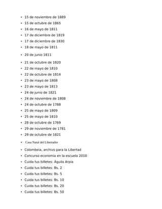 • 15 de noviembre de 1889
• 15 de octubre de 1865
• 16 de mayo de 1811
• 17 de diciembre de 1819
• 17 de diciembre de 1830
• 18 de mayo de 1811
• 20 de junio 1811
• 21 de octubre de 1820
• 22 de mayo de 1810
• 22 de octubre de 1814
• 23 de mayo de 1808
• 23 de mayo de 1813
• 24 de junio de 1821
• 24 de noviembre de 1808
• 24 de octubre de 1788
• 25 de mayo de 1809
• 25 de mayo de 1810
• 28 de octubre de 1769
• 29 de noviembre de 1781
• 29 de octubre de 1821
•

Casa Natal del Libertador

• Colombeia, archivo para la Libertad
• Concurso economía en la escuela 2010
• Cuida tus billetes: Águila Arpía
• Cuida tus billetes: Bs. 2
• Cuida tus billetes: Bs. 5
• Cuida tus billetes: Bs. 10
• Cuida tus billetes: Bs. 20
• Cuida tus billetes: Bs. 50

 