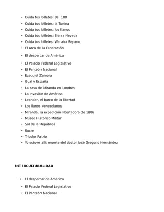 • Cuida tus billetes: Bs. 100
• Cuida tus billetes: la Tonina
• Cuida tus billetes: los llanos
• Cuida tus billetes: Sierra Nevada
• Cuida tus billetes: Waraira Repano
• El Arco de la Federación
• El despertar de América
• El Palacio Federal Legislativo
• El Panteón Nacional
• Ezequiel Zamora
• Gual y España
• La casa de Miranda en Londres
• La invasión de América
• Leander, el barco de la libertad
• Los llanos venezolanos
• Miranda, la expedición libertadora de 1806
• Museo Histórico Militar
• Sol de la República
• Sucre
• Tricolor Patrio
• Yo estuve allí: muerte del doctor José Gregorio Hernández

INTERCULTURALIDAD

•

El despertar de América

• El Palacio Federal Legislativo
• El Panteón Nacional

 