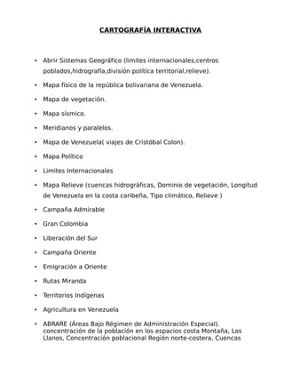 CARTOGRAFÍA INTERACTIVA

•

Abrir Sistemas Geográfico (limites internacionales,centros
poblados,hidrografía,división política territorial,relieve).

•

Mapa físico de la república bolivariana de Venezuela.

•

Mapa de vegetación.

•

Mapa sísmico.

•

Meridianos y paralelos.

•

Mapa de Venezuela( viajes de Cristóbal Colon).

•

Mapa Político

•

Limites Internacionales

•

Mapa Relieve (cuencas hidrográficas, Dominio de vegetación, Longitud
de Venezuela en la costa caribeña, Tipo climático, Relieve )

•

Campaña Admirable

•

Gran Colombia

•

Liberación del Sur

•

Campaña Oriente

•

Emigración a Oriente

•

Rutas Miranda

•

Territorios Indígenas

•

Agricultura en Venezuela

•

ABRARE (Áreas Bajo Régimen de Administración Especial).
concentración de la población en los espacios costa Montaña, Los
Llanos, Concentración poblacional Región norte-costera, Cuencas

 