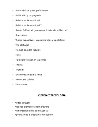 •

Psicotrópicos y estupefacientes

•

Publicidad y propaganda

•

Relatos en la oscuridad

•

Relatos en la oscuridad 2

•

Simón Bolívar, el gran comunicador de la libertad

•

Star values

•

Textos expositivos, instruccionales y epistolares

•

The alphabet

•

Tiempo para las fábulas

•

Time

•

Tipología textual en la prensa

•

Títeres

•

Tourism

•

Una mirada hacia la lírica

•

Venezuela cuisine

•

Yadaakadu

CIENCIA Y TECNOLÓGIA
• Aedes aegypti
• Algunos elementos del hardware
• Alimentación en la adolescencia
• Aprendamos a programar en python

 