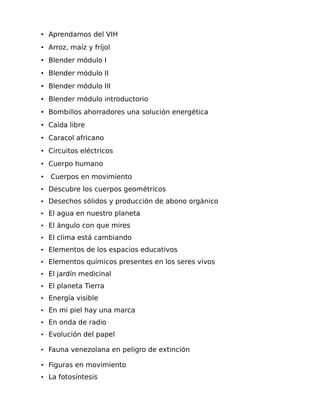 • Aprendamos del VIH
• Arroz, maíz y fríjol
• Blender módulo I
• Blender módulo II
• Blender módulo III
• Blender módulo introductorio
• Bombillos ahorradores una solución energética
• Caída libre
• Caracol africano
• Circuitos eléctricos
• Cuerpo humano
•

Cuerpos en movimiento

• Descubre los cuerpos geométricos
• Desechos sólidos y producción de abono orgánico
• El agua en nuestro planeta
• El ángulo con que mires
• El clima está cambiando
• Elementos de los espacios educativos
• Elementos químicos presentes en los seres vivos
• El jardín medicinal
• El planeta Tierra
• Energía visible
• En mi piel hay una marca
• En onda de radio
• Evolución del papel
• Fauna venezolana en peligro de extinción
• Figuras en movimiento
• La fotosíntesis

 